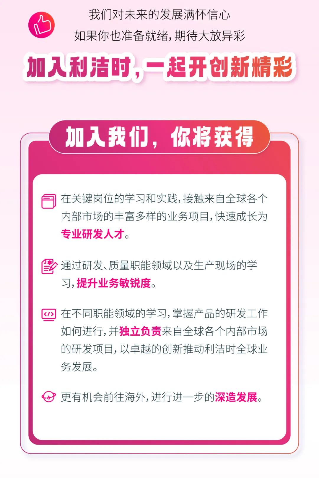 <p>我们对未来的发展满怀信心</p>
<p>如果你也准备就绪,期待大放异彩</p>
<p>加入利洁时,一起开创新精彩</p>
<p>加入我们,你将获得)</p>
<p>同在关键岗位的学习和实践,接触来自全球各个</p>
<p>内部市场的丰富多样的业务项目,快速成长为</p>
<p>专业研发人才。</p>
<p>雷通过研发、质量职能领域以及生产现场的学</p>
<p>习,提升业务敏锐度。</p>
<p>四在不同职能领域的学习,掌握产品的研发工作</p>
<p>如何进行,并独立负责来自全球各个内部市场</p>
<p>的研发项目,以卓越的创新推动利洁时全球业</p>
<p>务发展。</p>
<p>更有机会前往海外, 进行进一步的深造发展。</p>
