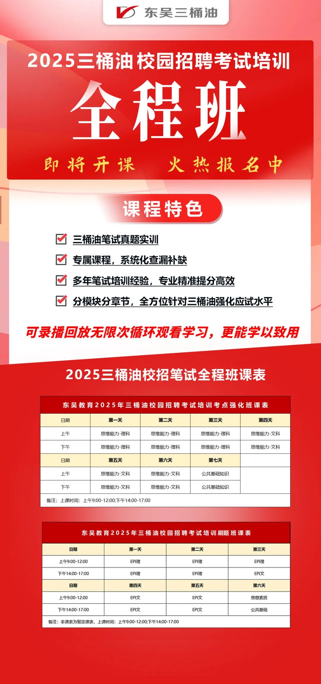 <p>东吴三桶油</p>
<p>2025三桶油校园招聘考试培训</p>
<p>全程班</p>
<p>即将开课</p>
<p>火热报名中</p>
<p>课程特色</p>
<p>三桶油笔试真题实训</p>
<p>专属课程，系统化查漏补缺</p>
<p>多年笔试培训经验，专业精准提分高效</p>
<p>分模块分章节，全方位针对三桶油强化应试水平</p>
<p>可录播回放无限次循环观看学习，更能学以致用</p>
<p>2025三桶油校招笔试全程班课表</p>
<p>东吴教育2025年三桶油校园招聘考试培训考点强化班课表</p>
<p>日期</p>
<p>第一天</p>
<p>第二天</p>
<p>上午</p>
<p>思维能力-理科</p>
<p>思维能力-理科</p>
<p>下午</p>
<p>思维能力-理科</p>
<p>思维能力-理科</p>
<p>日期</p>
<p>第五天</p>
<p>第六天</p>
<p>上午</p>
<p>思维能力-文科</p>
<p>思维能力-文科</p>
<p>下午</p>
<p>思维能力-文科</p>
<p>思维能力-文科</p>
<p>备注;上课时间:上午9:00-12:00;下午14:00-17:00</p>
<p>第三天<br/>思维能力-理科<br/>思维能力-理科</p>
<p>第七天<br/>公共基础知识<br/>公共基础知识</p>
<p>第四天<br/>思维能力-文科<br/>思维能力-文科</p>
<p>东吴教育2025年三桶油校园招聘考试培训刷题班课表</p>
<p>日期</p>
<p>第一天</p>
<p>上午9:00-12:00</p>
<p>EPI理</p>
<p>下午14:00-17:00</p>
<p>EPI理</p>
<p>日期</p>
<p>第四天</p>
<p>上午9:00-12:00</p>
<p>EPI文</p>
<p>下午14:00-17:00</p>
<p>EPI文</p>
<p>备注:本课表为暂定课表，上课时间:上午9:00-12:00;下午14:00-17:00</p>
<p>第二天</p>
<p>EPI理</p>
<p>EPI理</p>
<p>第五天</p>
<p>EPI文</p>
<p>EPI文</p>
<p>第三天</p>
<p>EPI理</p>
<p>EPI文</p>
<p>第六天<br/>思想素质<br/>公共基础</p>
