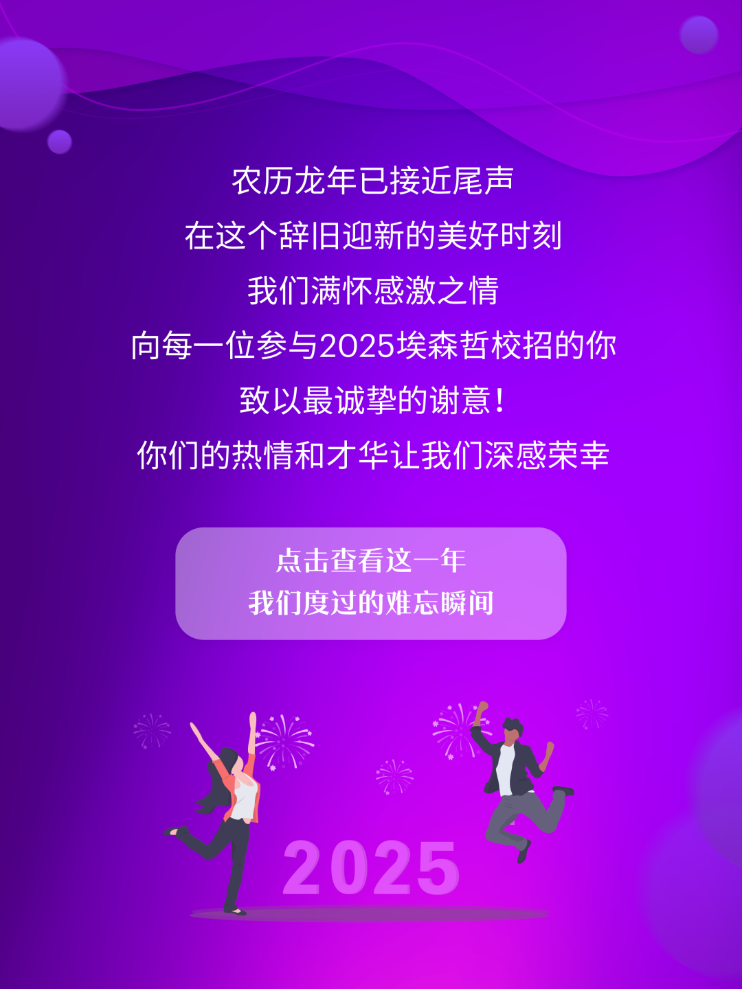 <p>农历龙年已接近尾声<br/>在这个辞旧迎新的美好时刻<br/>我们满怀感激之情</p>
<p>向每一位参与2025埃森哲校招的你</p>
<p>致以最诚挚的谢意!</p>
<p>你们的热情和才华让我们深感荣幸</p>
<p>点击查看这一年<br/>我们度过的难忘瞬间</p>
<p>2025</p>