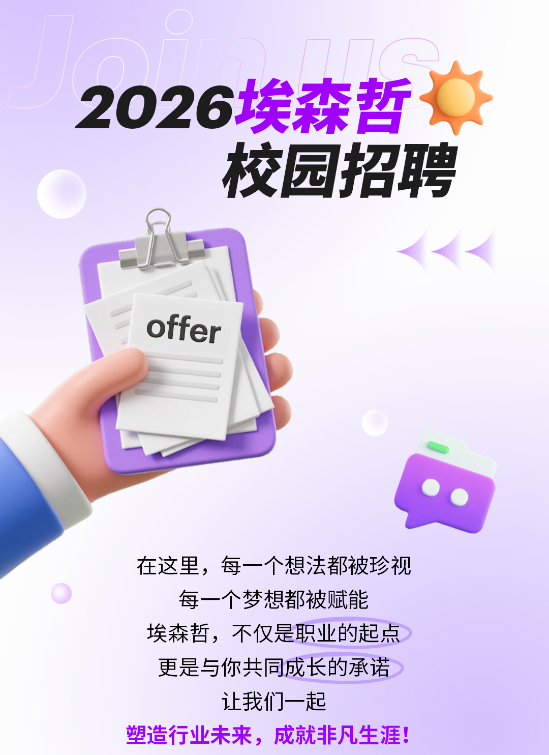 <p>2026埃森哲</p>
<p>校园招聘</p>
<p>offer</p>
<p>在这里，每一个想法都被珍视</p>
<p>每一个梦想都被赋能</p>
<p>埃森哲，不仅是职业的起点</p>
<p>更是与你共同成长的承诺</p>
<p>让我们一起</p>
<p>塑造行业未来,成就非生涯!</p>
