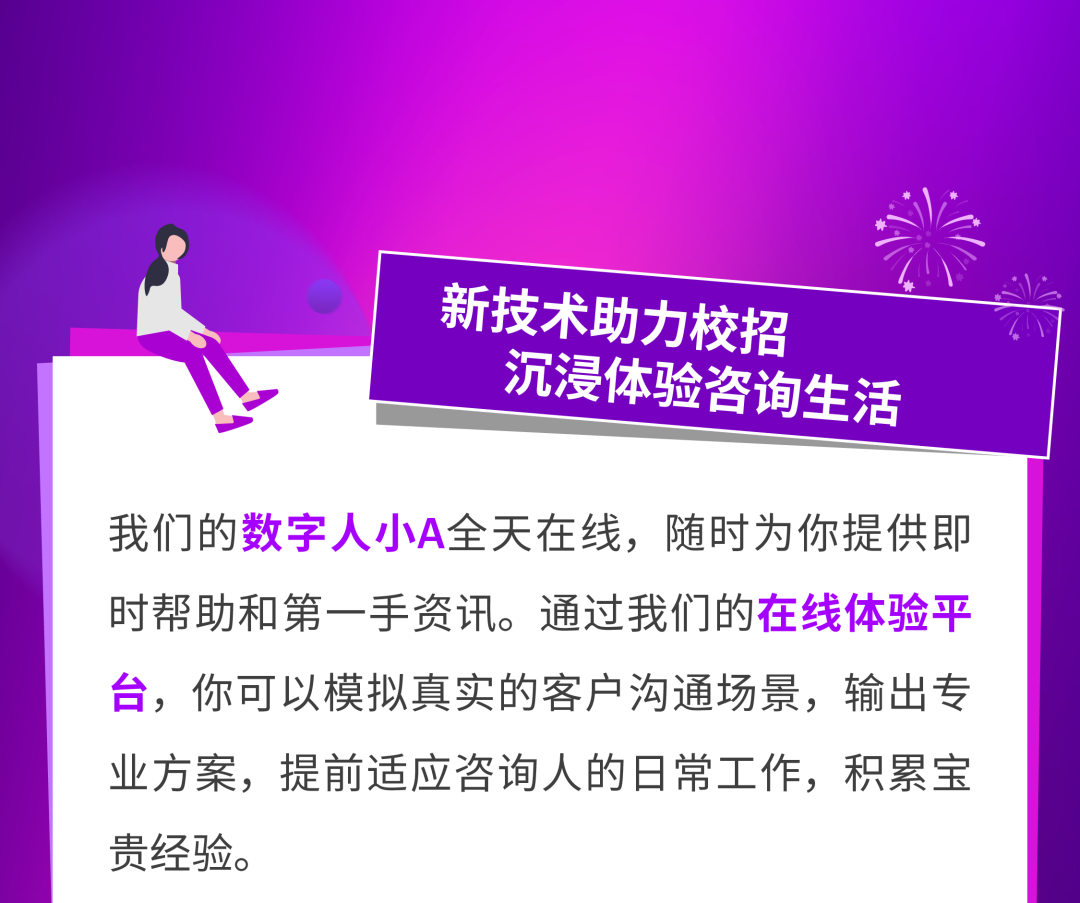 <p>新技术助力校招<br/>沉浸体验咨询生活</p>
<p>我们的数字人小A全天在线,随时为你提供即<br/>时帮助和第一手资讯。通过我们的在线体验平<br/>台,你可以模拟真实的客户沟通场景,输出专<br/>业方案,提前适应咨询人的日常工作,积累宝<br/>贵经验。</p>