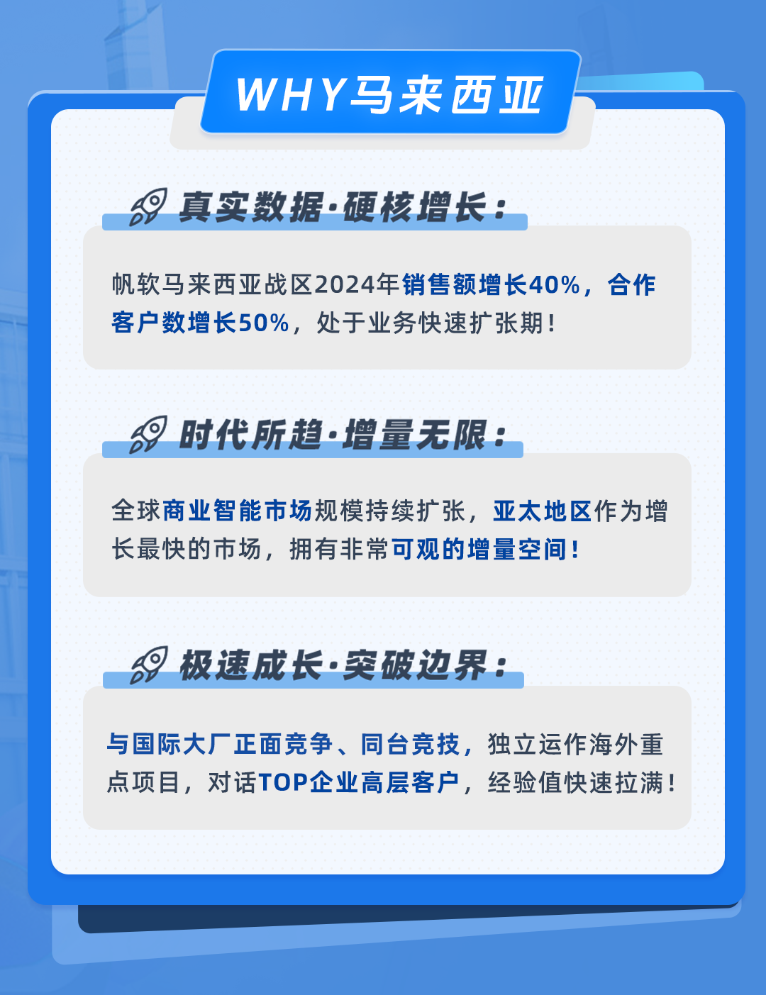 <p>WHY马来西亚</p>
<p>真实数据.硬核增长:</p>
<p>帆软马来西亚战区2024年销售额增长40%，合作<br/>客户数增长50%，处于业务快速扩张期!</p>
<p>时代所趋.增量无限:</p>
<p>全球商业智能市场规模持续扩张，亚太地区作为增<br/>长最快的市场，拥有非常可观的增量空间!</p>
<p>极速成长.突破边界:</p>
<p>与国际大厂正面竞争、同台竞技，独立运作海外重<br/>点项目，对话TOP企业高层客户，经验值快速拉满!</p>
