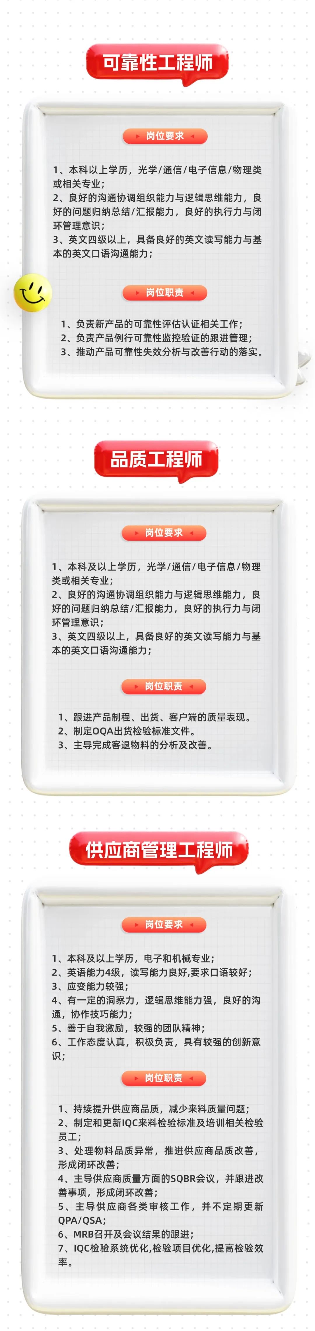 <p>可靠性工程师</p>
<p>岗位要求</p>
<p>1、本科以上学历，光学/通信/电子信息/物理类<br/>或相关专业;</p>
<p>2、良好的沟通协调组织能力与逻辑思维能力，良<br/>好的问题归纳总结/汇报能力，良好的执行力与闭<br/>环管理意识;</p>
<p>3、英文四级以上，具备良好的英文读写能力与基<br/>本的英文口语沟通能力;</p>
<p>岗位职责</p>
<p>1、负责新产品的可靠性评估认证相关工作;<br/>2、负责产品例行可靠性监控验证的跟进管理;<br/>3、推动产品可靠性失效分析与改善行动的落实。</p>
<p>品质工程师</p>
<p>岗位要求</p>
<p>1、本科及以上学历，光学/通信/电子信息/物理<br/>类或相关专业;</p>
<p>2、良好的沟通协调组织能力与逻辑思维能力，良<br/>好的问题归纳总结/汇报能力，良好的执行力与闭<br/>环管理意识;</p>
<p>3、英文四级以上，具备良好的英文读写能力与基<br/>本的英文口语沟通能力;</p>
<p>岗位职责</p>
<p>1、跟进产品制程、出货、客户端的质量表现。<br/>2、制定OQA出货检验标准文件。</p>
<p>3、主导完成客退物料的分析及改善。</p>
<p>供应商管理工程师</p>
<p>岗位要求</p>
<p>1、本科及以上学历，电子和机械专业;</p>
<p>2、英语能力4级，读写能力良好,要求口语较好;<br/>3、应变能力较强;</p>
<p>4、有一定的洞察力，逻辑思维能力强，良好的沟<br/>通，协作技巧能力;</p>
<p>5、善于自我激励，较强的团队精神;</p>
<p>6、工作态度认真，积极负责，具有较强的创新意<br/>识;</p>
<p>岗位职责</p>
<p>1、持续提升供应商品质，减少来料质量问题;<br/>2、制定和更新IQC来料检验标准及培训相关检验<br/>员工;</p>
<p>3、处理物料品质异常，推进供应商品质改善，<br/>形成闭环改善;</p>
<p>4、主导供应商质量方面的SQBR会议，并跟进改<br/>善事项，形成闭环改善;</p>
<p>5、主导供应商各类审核工作，并不定期更新<br/>QPA/QSA;</p>
<p>6、MRB召开及会议结果的跟进;</p>
<p>7、IQC检验系统优化,检验项目优化,提高检验效<br/>率。</p>
