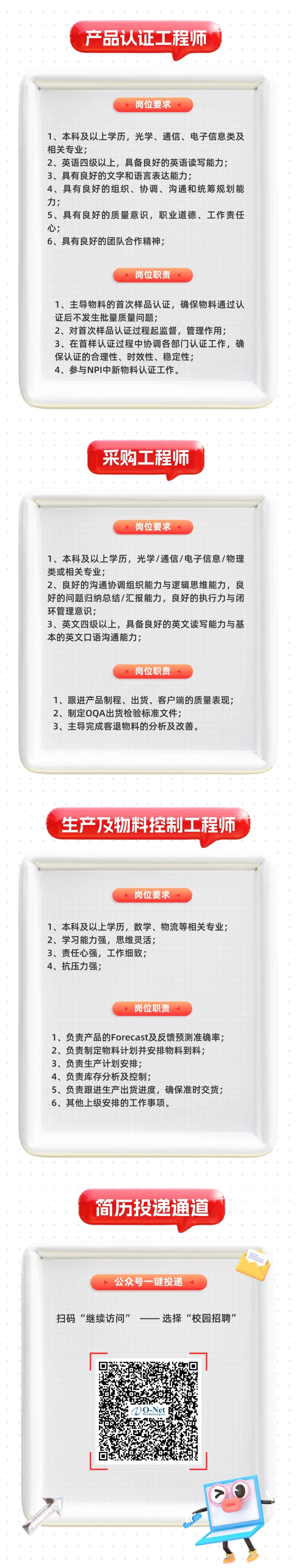 <p>产品认证工程师</p>
<p>岗位要求</p>
<p>1、本科及以上学历，光学、通信、电子信息类及<br/>相关专业;</p>
<p>2、英语四级以上，具备良好的英语读写能力;<br/>3、具有良好的文字和语言表达能力;</p>
<p>4、具有良好的组织、协调、沟通和统筹规划能<br/>力;</p>
<p>5、具有良好的质量意识，职业道德、工作责任<br/>心;</p>
<p>6、具有良好的团队合作精神;</p>
<p>岗位职责</p>
<p>、<br/>/m、I</p>
<p>2</p>
<p>1、主导物料的首次样品认证，确保物料通过认<br/>证后不发生批量质量问题;</p>
<p>2、对首次样品认证过程起监督，管理作用;</p>
<p>3、在首样认证过程中协调各部门认证工作，确<br/>保认证的合理性、时效性、稳定性;</p>
<p>4、参与NPI中新物料认证工作。</p>
<p>采购工程师</p>
<p>岗位要求</p>
<p>1、本科及以上学历，光学/通信/电子信息/物理<br/>类或相关专业;</p>
<p>2、良好的沟通协调组织能力与逻辑思维能力，良<br/>好的问题归纳总结/汇报能力，良好的执行力与闭<br/>环管理意识;</p>
<p>3、英文四级以上，具备良好的英文读写能力与基<br/>本的英文口语沟通能力;</p>
<p>岗位职责</p>
<p>1、跟进产品制程、出货、客户端的质量表现;<br/>2、制定0QA出货检验标准文件;</p>
<p>3、主导完成客退物料的分析及改善。</p>
<p>生产及物料控制工程师</p>
<p>岗位要求</p>
<p>1、本科及以上学历，数学、物流等相关专业;<br/>2、学习能力强，思维灵活;</p>
<p>3、责任心强，工作细致;</p>
<p>4、抗压力强;</p>
<p>岗位职责</p>
<p>1、负责产品的Forecast及反馈预测准确率;<br/>2、负责制定物料计划并安排物料到料;</p>
<p>3、负责生产计划安排;</p>
<p>4、负责库存分析及控制;</p>
<p>5、负责跟进生产出货进度，确保准时交货;<br/>6、其他上级安排的工作事项。</p>
<p>简历投递通道</p>
<p>公众号一键投递</p>
<p>扫码“继续访问”<br/>一选择“校园招聘”</p>
<p>DO-Net<br/>Tec</p>
