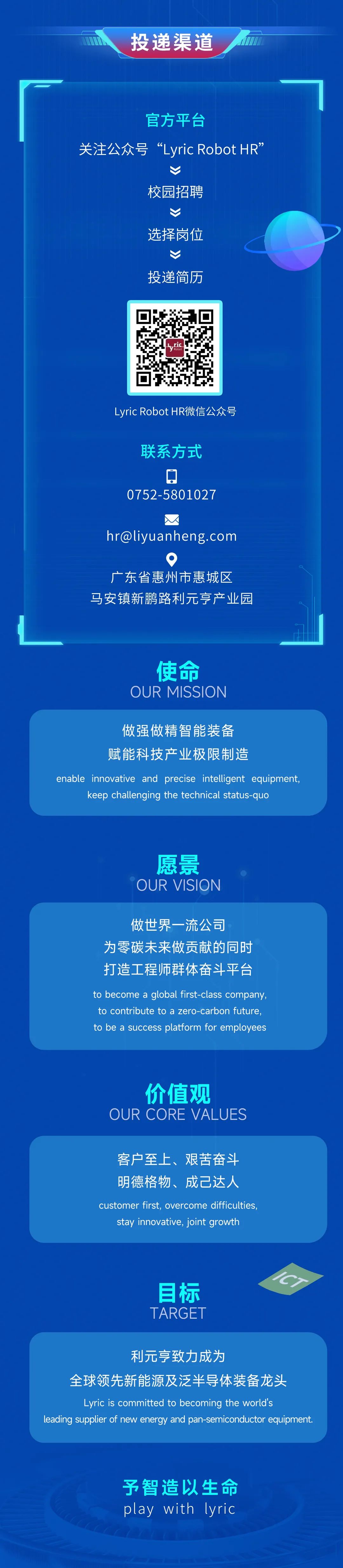 <p>投递渠道</p>
<p>官方平台</p>
<p>关注公众号“Lyric Robot HR”</p>
<p>校园招聘</p>
<p>选择岗位<br/>投递简历</p>
<p>ric</p>
<p>yritG</p>
<p>Lyric Robot HR微信公众号<br/>联系方式</p>
<p>0752-5801027</p>
<p>****</p>
<p>●</p>
<p>广东省惠州市惠城区<br/>马安镇新鹏路利元亨产业园</p>
<p>使命<br/>OUR MISSION</p>
<p>做强做精智能装备</p>
<p>赋能科技产业极限制造</p>
<p>enable innovative and<br/>precise intelligent<br/>equipment,</p>
<p>keep challenging the technical status-quo</p>
<p>愿景<br/>OUR VISION</p>
<p>做世界一流公司</p>
<p>为零碳未来做贡献的同时<br/>打造工程师群体奋斗平台<br/>to become a global first-class company<br/>to contribute to a zero-carbon future,<br/>to be a success platform for employees</p>
<p>价值观</p>
<p>OUR CORE VALUES</p>
<p>客户至上、艰苦奋斗<br/>明德格物、成己达人<br/>customer first,overcome difficulties,</p>
<p>stay innovative, joint growth</p>
<p>目标<br/>TARGET</p>
<p>CT</p>
<p>利元亨致力成为</p>
<p>一</p>
<p>全球领先新能源及泛半导体装备龙头</p>
<p>Lyric is committed to becoming the world's</p>
<p>leading supplier of new energy and pan_semiconductor equipment.</p>
<p>予智造以生命<br/>play with<br/>lyric</p>
