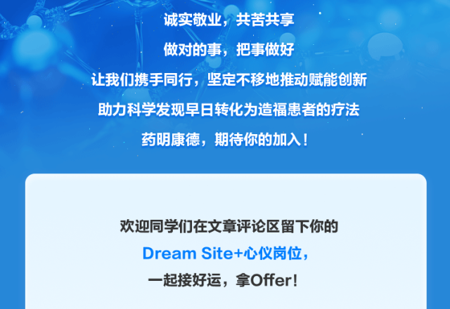 <p>诚实敬业，共苦共享</p>
<p>做对的事，把事做好</p>
<p>让我们携手同行，坚定不移地推动赋能创新</p>
<p>助力科学发现早日转化为造福患者的疗法</p>
<p>药明康德，期待你的加入!</p>
<p>欢迎同学们在文章评论区留下你的</p>
<p>Dream Sitet心仪岗位</p>
<p>一起接好运，拿Offer!</p>
