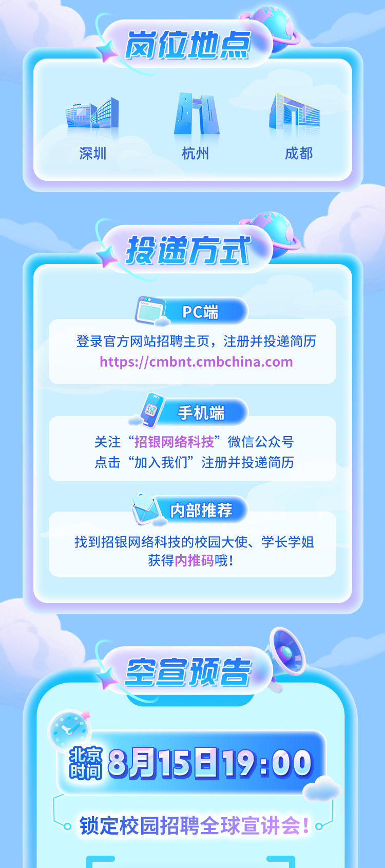 <p>岗位地点</p>
<p>深圳</p>
<p>杭州</p>
<p>成都</p>
<p>投递方式</p>
<p>PC端</p>
<p>登录官方网站招聘主页，注册并投递简历</p>
<p>https://cmbnt.cmbchina.com</p>
<p>茶</p>
<p>手机端</p>
<p>关注</p>
<p>招银网络科技</p>
<p>微信公众号</p>
<p>点击</p>
<p>&ldquo;加入我们&rdquo;</p>
<p>注册并投递简历</p>
<p>内部推荐</p>
<p>找到招银网络科技的校园大使、学长学姐</p>
<p>获得内推码哦!</p>
<p>空宣预告</p>
<p>北京</p>
<p>8月15-19:00</p>
<p>时间</p>
<p>锁定校园招聘全球宣讲会!</p>
