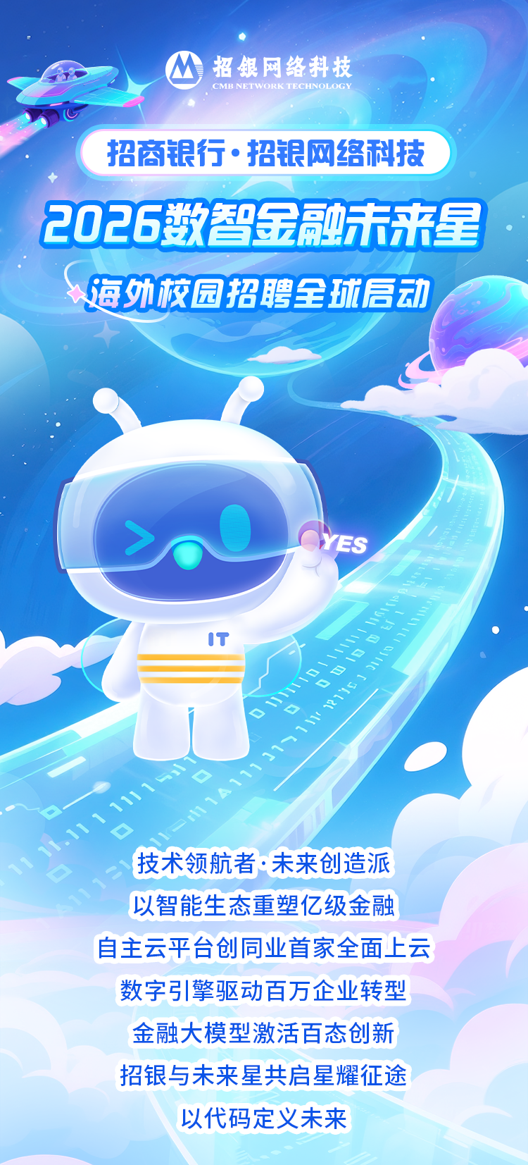 <p>招银网络科技</p>
<p>CMB NETWORK TECHNOLOGY</p>
<p>招商银行&middot;招银网络科技</p>
<p>2026数智金融市来星</p>
<p>海外校园招聘全城高动</p>
<p>YES</p>
<p>技术领航者&middot;味来创造派</p>
<p>以智能生态重塑亿级金融</p>
<p>自主云平台创同业首家全面上云</p>
<p>数字引擎驱动百万企业转型</p>
<p>金融大模型激活百态创新</p>
<p>招银与未来星共启星耀征途</p>
<p>以代码定义未来</p>
