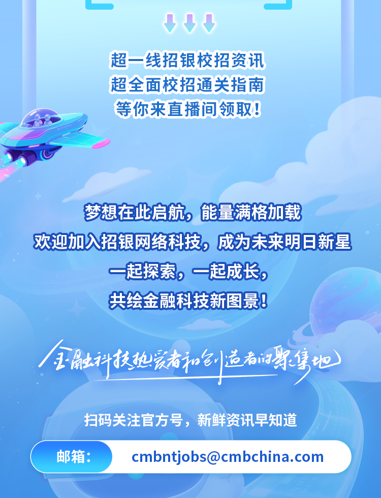 <p>超一线招银校招资讯</p>
<p>超全面校招通关指南</p>
<p>等你来直播间领取！</p>
<p>梦想在比启航,能量满格加载</p>
<p>欢迎加入招银网络科技,成为未来明日新星</p>
<p>一起探索,一起成长。</p>
<p>共绘金融科技新图景!</p>
<p>王扇土科技地装者和小造老门街堡地</p>
<p>扫码关注官方号,新鲜资讯早知道</p>
<p>邮箱：</p>
<p>****</p>
