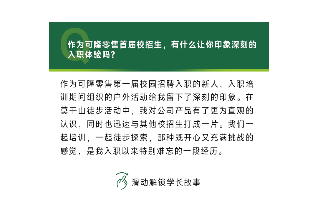 <p>作为可隆零售首届校招生，有什么让你印象深刻的<br/>入职体验吗?</p>
<p>作为可隆零售第一届校园招聘入职的新人，入职培<br/>训期间组织的户外活动给我留下了深刻的印象。在<br/>莫干山徒步活动中，我对公司产品有了更为直观的<br/>认识，同时也迅速与其他校招生打成一片。我们一<br/>起培训，一起徒步探索，那种既开心又充满挑战的<br/>感觉，是我入职以来特别难忘的一段经历。</p>
<p>滑动解锁学长故事</p>
