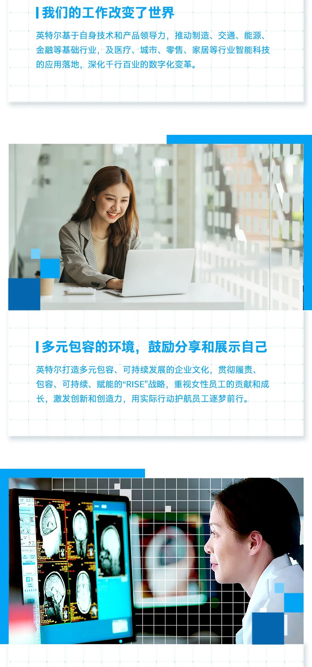 <p>我们的工作改变了世界</p>
<p>英特尔基于自身技术和产品领导力，推动制造、交通、能源、<br/>金融等基础行业，及医疗、城市、零售、家居等行业智能科技<br/>的应用落地，深化千行百业的数字化变革。</p>
<p>多元包容的环境，<br/>鼓励分享和展示自己<br/>英特尔打造多元包容、可持续发展的企业文化，贯彻履责<br/>包容、可持续、赋能的“RISE"战略，重视女性员工的贡献和成<br/>长，激发创新和创造力，用实际行动护航员工逐梦前行。</p>
<p> </p>
<p>31</p>
