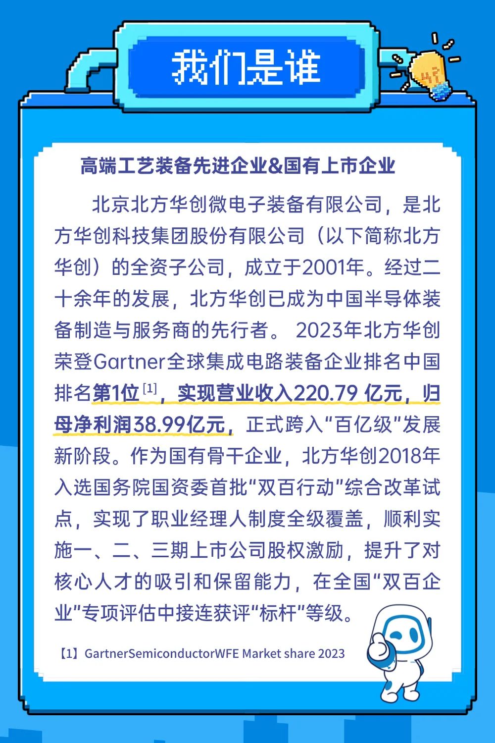 <p>我们是谁</p>
<p>高端工艺装备先进企业&国有上市企业</p>
<p>北京北方华创微电子装备有限公司，是北<br/>方华创科技集团股份有限公司(以下简称北方<br/>华创)的全资子公司，成立于2001年。经过二<br/>十余年的发展，北方华创已成为中国半导体装<br/>备制造与服务商的先行者。2023年北方华创<br/>荣登Gartner全球集成电路装备企业排名中国<br/>排名第1位[1],<br/>实现营业收入220.79亿元，归<br/>母净利润38.99亿元，正式跨入"百亿级&rdquo;发展<br/>新阶段。作为国有骨干企业，北方华创2018年<br/>入选国务院国资委首批"双百行动"综合改革试<br/>点，实现了职业经理人制度全级覆盖，顺利实<br/>施一、二、三期上市公司股权激励，提升了对<br/>核心人才的吸引和保留能力，在全国"双百企<br/>业"专项评估中接连获评"标杆"等级。</p>
<p>[1] GartnerSemiconductorWFEMarket share 2023</p>
