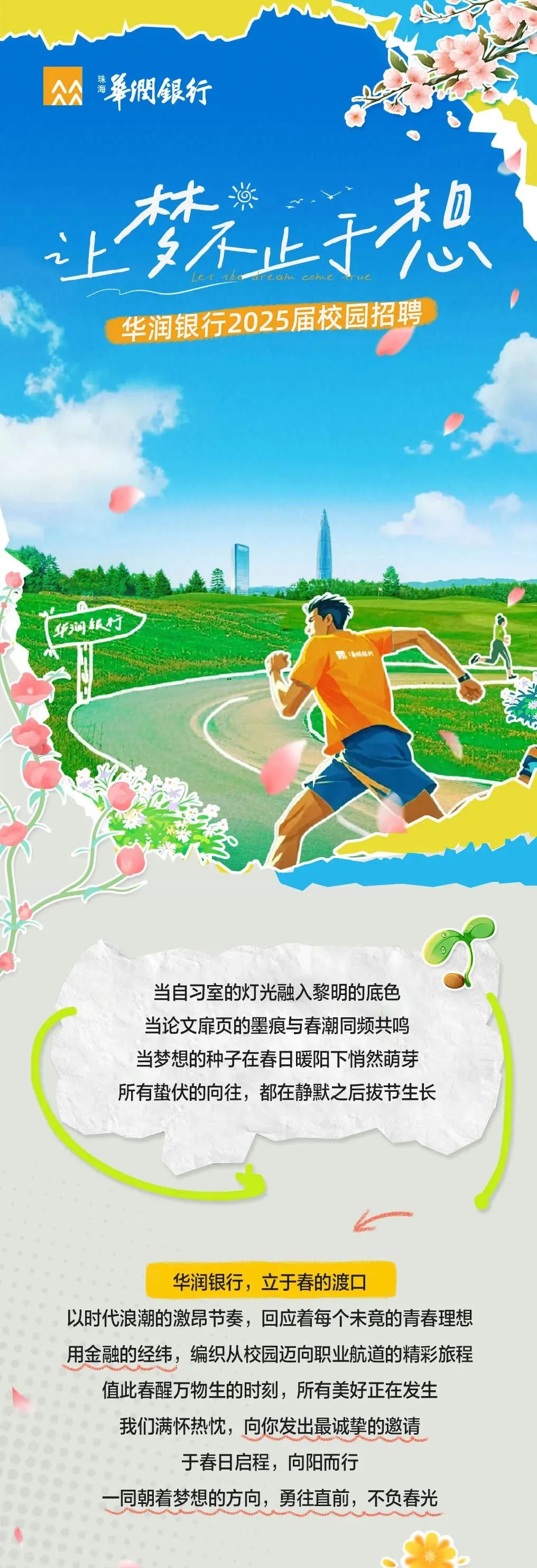 <p>公华憫銀行</p>
<p>林淌</p>
<p>上不止于想<br/>华润银行2025届校园招聘</p>
<p>华间银行</p>
<p>当自习室的灯光融入黎明的底色<br/>当论文扉页的墨痕与春潮同频共鸣<br/>当梦想的种子在春日暖阳下悄然萌芽<br/>所有蛰伏的向往，都在静默之后拔节生长</p>
<p>华润银行，立于春的渡口</p>
<p>以时代浪潮的激昂节奏，回应着每个未竟的青春理想<br/>用金融的经纬，编织从校园迈向职业航道的精彩旅程</p>
<p>值此春醒万物生的时刻，所有美好正在发生<br/>我们满怀热忱，向你发出最诚挚的邀请</p>
<p>于春日启程，向阳而行</p>
<p>同朝着梦想的方向，勇往直前，不负春光</p>
