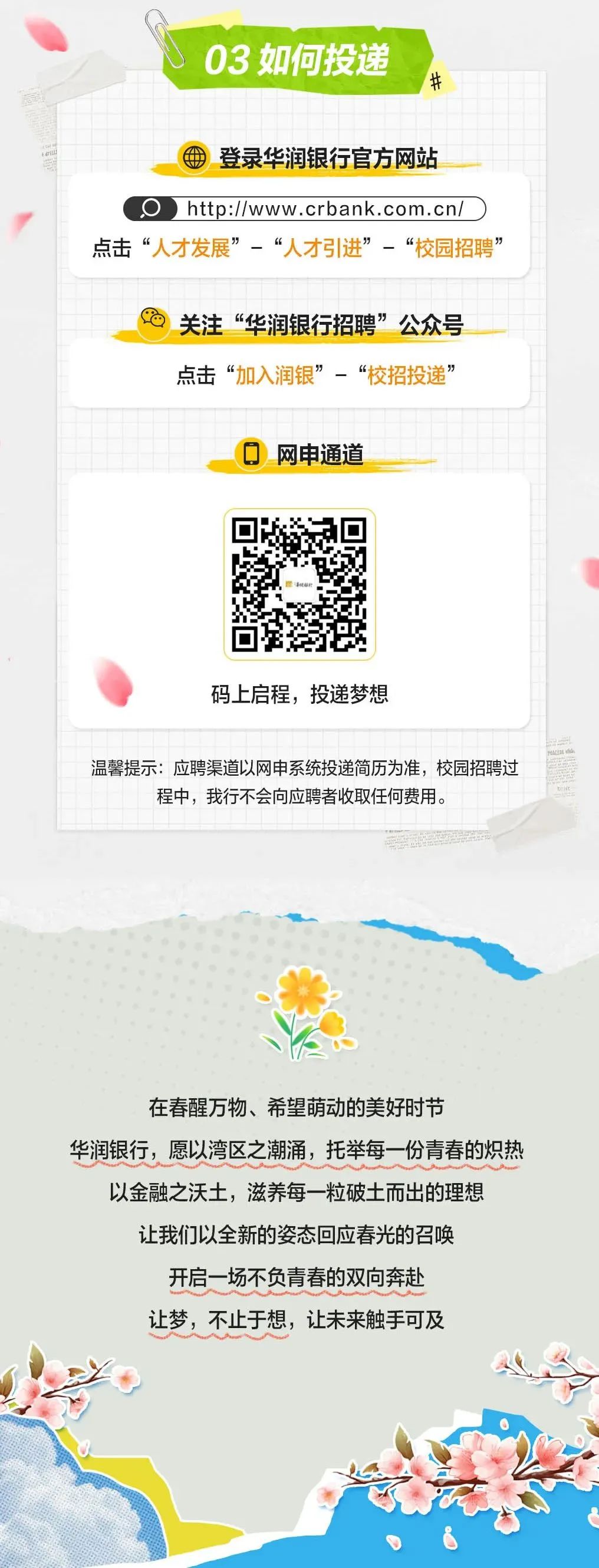 <p>03 如何投递</p>
<p>#</p>
<p>登录华润银行官方网站</p>
<p>Ohttp://www.crbank.com.cn/<br/>点击“人才发展”-“人才引进”-“校园招聘’</p>
<p>关注“华润银行招聘”公众号<br/>点击“加入润银”-“校招投递”</p>
<p>网申通道</p>
<p>码上启程，投递梦想</p>
<p>温馨提示:应聘渠道以网申系统投递简历为准，校园招聘过</p>
<p>程中，我行不会向应聘者收取任何费用。</p>
<p>在春醒万物、希望萌动的美好时节</p>
<p>华润银行，愿以湾区之潮涌，托举每一份青春的炽热</p>
<p>以金融之沃土，滋养每一粒破土而出的理想</p>
<p>让我们以全新的姿态回应春光的召唤</p>
<p>开启一场不负青春的双向奔赴</p>
<p>让梦，不止于想，让未来触手可及</p>
