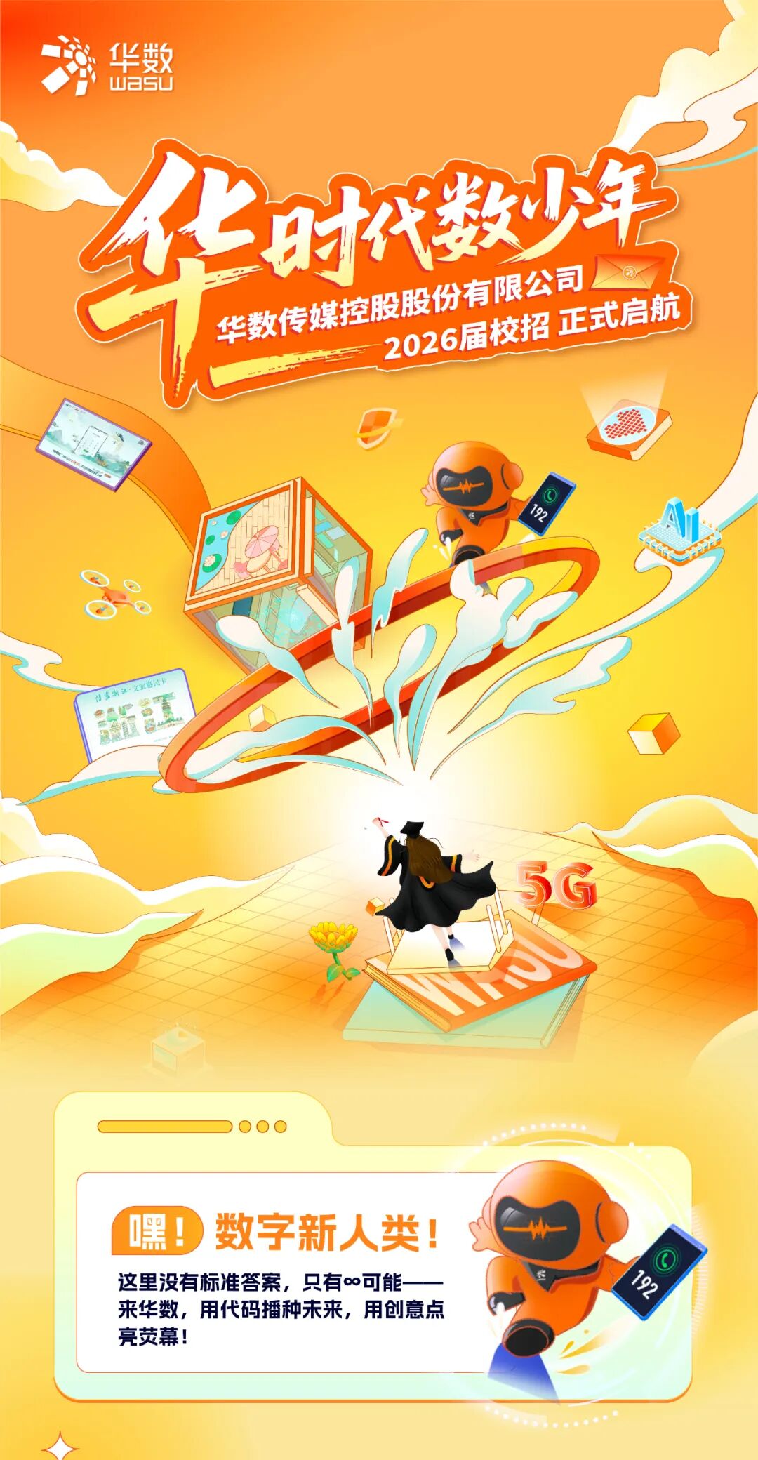 <p>华数</p>
<p>wasU</p>
<p>R</p>
<p>日数华</p>
<p>号</p>
<p>华数传媒控股股份有限公司</p>
<p>2026届校招正式启航</p>
<p>美装</p>
<p>9</p>
<p>扫畫含江&middot;文旅惠饨和</p>
<p>53</p>
<p>嘿！</p>
<p>数字新人类</p>
<p>O</p>
<p>这里没有标准答案，只有o可能</p>
<p>名</p>
<p>来华数，用代码播种未来，用创意点</p>
<p>亮荧幕!</p>
