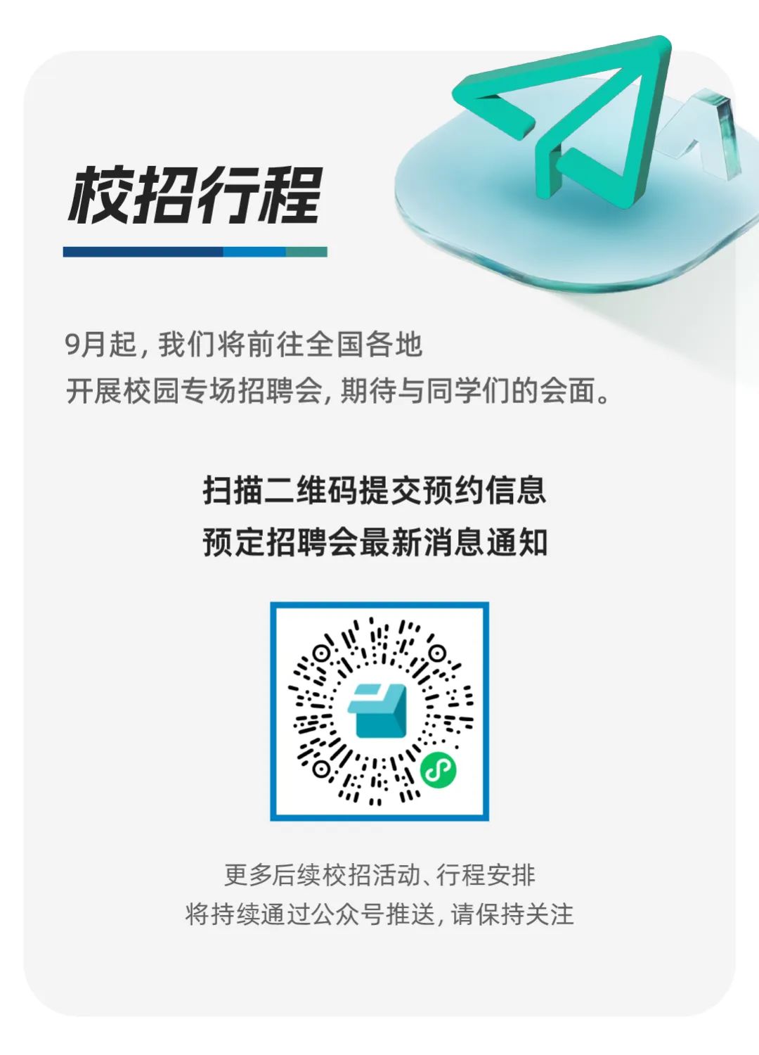 <p>校招行程</p>
<p>9月起，我们将前往全国各地</p>
<p>开展校园专场招聘会,期待与同学们的会面。</p>
<p>扫描二维码提交预约信息</p>
<p>预定招聘会最新消息通知</p>
<p>更多后续校招活动、行程安排</p>
<p>将持续通过公众号推送,请保持关注</p>
