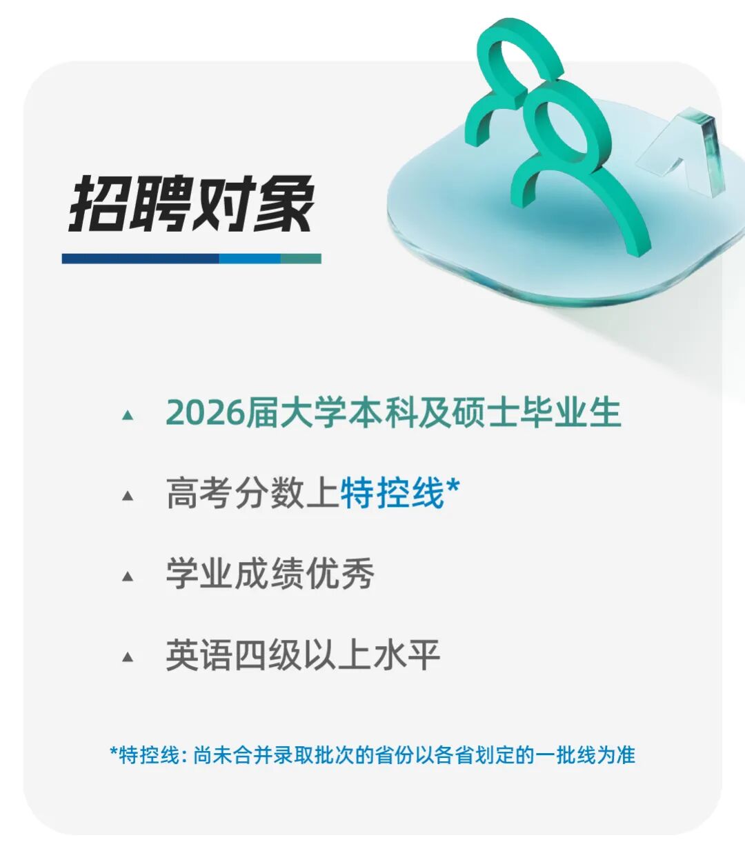 <p>招聘对象</p>
<p>2026届大学本科及硕士毕业生</p>
<p>高考分数上特控线&rdquo;</p>
<p>学业成绩优秀</p>
<p>英语四级以上水平</p>
<p>*特控线：尚未合并录取批次的省份以各省划定的一批线为准</p>

