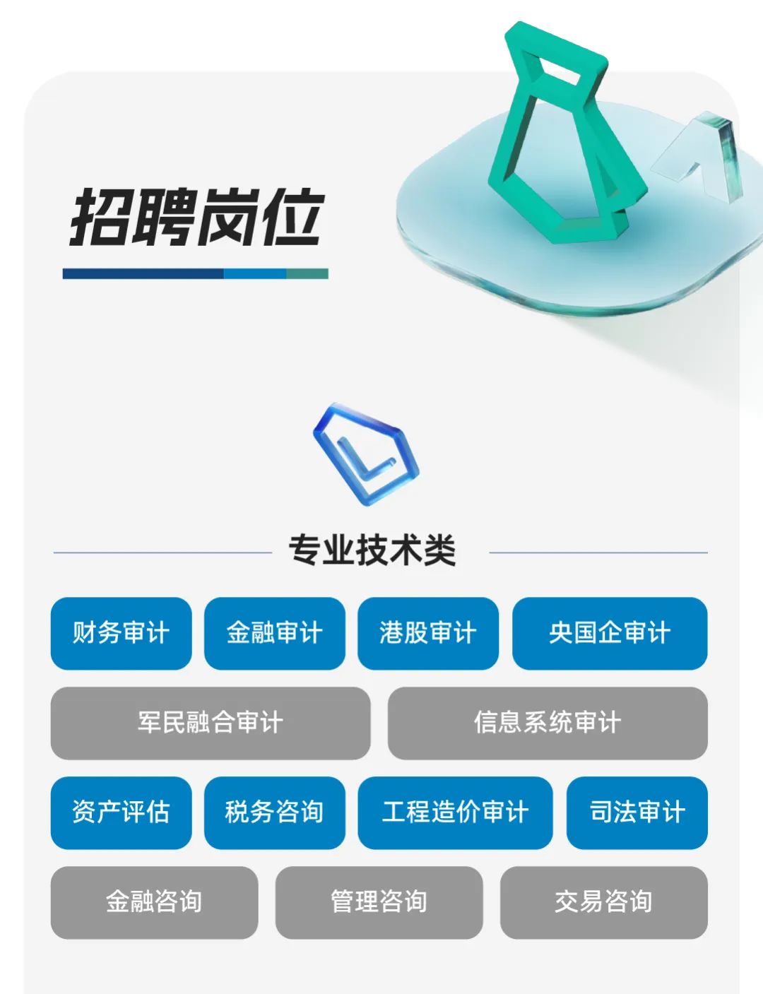 <p>招聘岗位</p>
<p>专业技术类</p>
<p>财务审计</p>
<p>金融审计</p>
<p>港股审计</p>
<p>央国企审计</p>
<p>军民融合审计</p>
<p>信息系统审计</p>
<p>资产评估</p>
<p>税务咨询</p>
<p>工程造价审计</p>
<p>司法审计</p>
<p>金融咨询</p>
<p>管理咨询</p>
<p>交易咨询</p>
