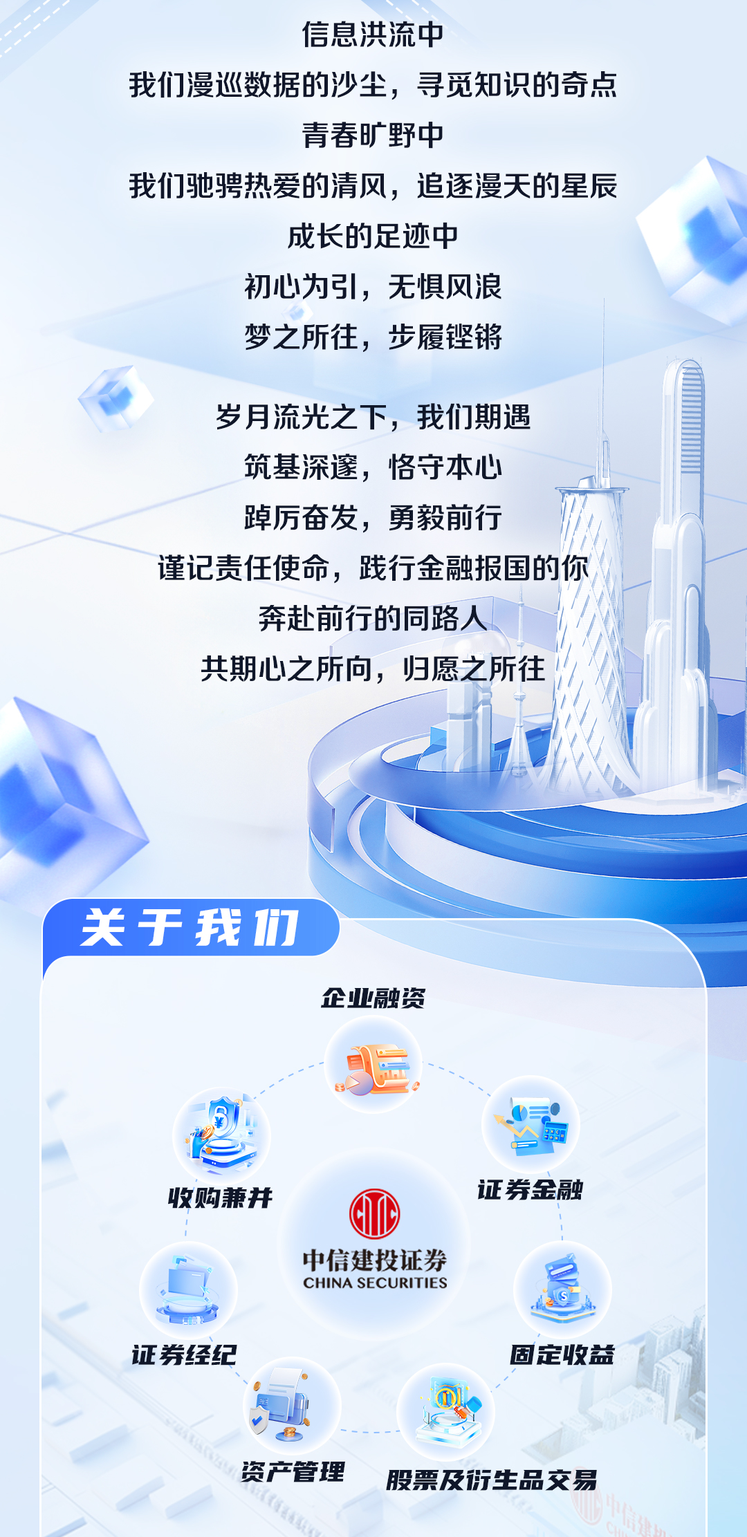 <p>信息洪流中</p>
<p>我们漫巡数据的沙尘，寻觅知识的奇点</p>
<p>青春旷野中</p>
<p>我们驰骋热爱的清风，追逐漫天的星辰</p>
<p>成长的足迹中</p>
<p>初心为引，无惧风浪</p>
<p>梦之所往，步履铿锵</p>
<p>岁月流光之下，我们期遇<br/>筑基深邃，恪守本心<br/>踔厉奋发，勇毅前行</p>
<p>谨记责任使命，践行金融报国的你</p>
<p>奔赴前行的同路人</p>
<p>共期心之所向，归愿之所往</p>
<p>关于我1们</p>
<p>企业融资</p>
<p>收购兼并</p>
<p>证券经纪</p>
<p>中信建投证券<br/>CHINA SECURITIES</p>
<p>证券金融</p>
<p>固定收益</p>
<p>资产管理</p>
<p>股票及衍生品交易</p>

