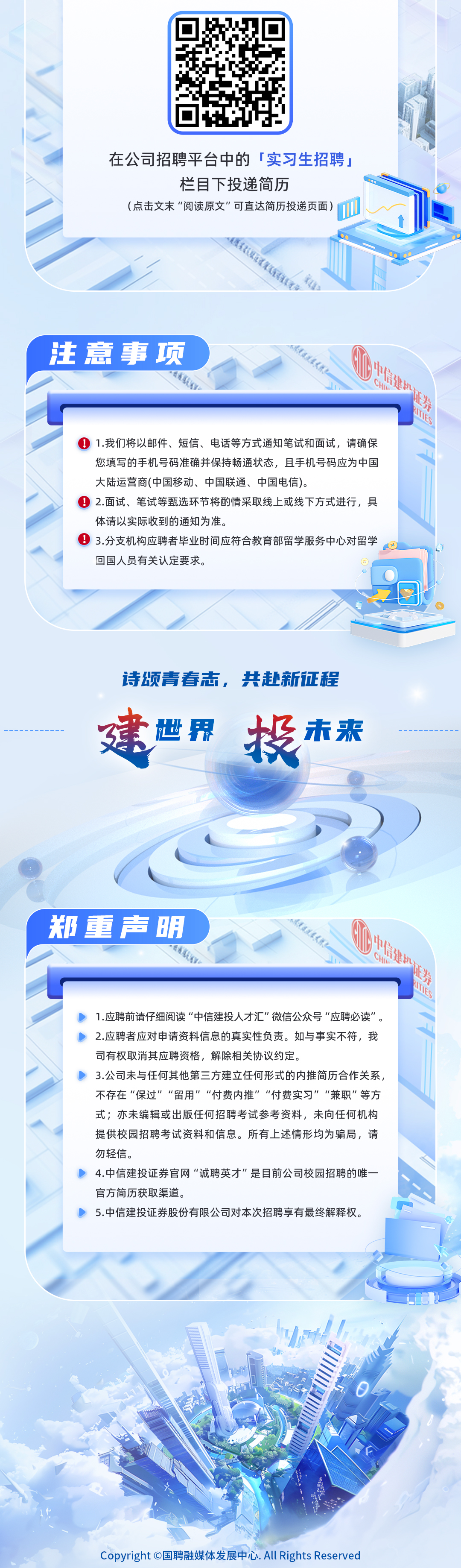 <p>在公司招聘平台中的「实习生招聘，</p>
<p>栏目下投递简历</p>
<p>(点击文末“阅读原文”可直达简历投递页面</p>
<p>注意事项</p>
<p>中</p>
<p> </p>
<p>AMES</p>
<p>1.我们将以邮件、短信、电话等方式通知笔试和面试，请确保</p>
<p>您填写的手机号码准确并保持畅通状态，且手机号码应为中国</p>
<p>大陆运营商(中国移动、中国联通、中国电信)。</p>
<p>2.面试、笔试等甄选环节将酌情采取线上或线下方式进行，具</p>
<p>体请以实际收到的通知为准。</p>
<p>3.分支机构应聘者毕业时间应符合教育部留学服务中心对留学</p>
<p>回国人员有关认定要求。</p>
<p>诗颂青春志，共赴新征程<br/>建<br/>世界<br/>投<br/>未来</p>
<p>郑重声明</p>
<p>1.应聘前请仔细阅读“中信建投人才汇”微信公众号“应聘必读”。<br/>2.应聘者应对申请资料信息的真实性负责。如与事实不符，我<br/>司有权取消其应聘资格，解除相关协议约定。</p>
<p>3.公司未与任何其他第三方建立任何形式的内推简历合作关系<br/>不存在“保过”“留用”“付费内推”“付费实习”“兼职”等方<br/>式;亦未编辑或出版任何招聘考试参考资料，未向任何机构<br/>提供校园招聘考试资料和信息。所有上述情形均为骗局，请<br/>勿轻信。</p>
<p>4.中信建投证券官网“诚聘英才”是目前公司校园招聘的唯一<br/>官方简历获取渠道。</p>
<p>5.中信建投证券股份有限公司对本次招聘享有最终解释权。</p>
<p>劵</p>
<p>ATS</p>
<p>Copyright O国聘融媒体发展中心.All Rights Reserved</p>
