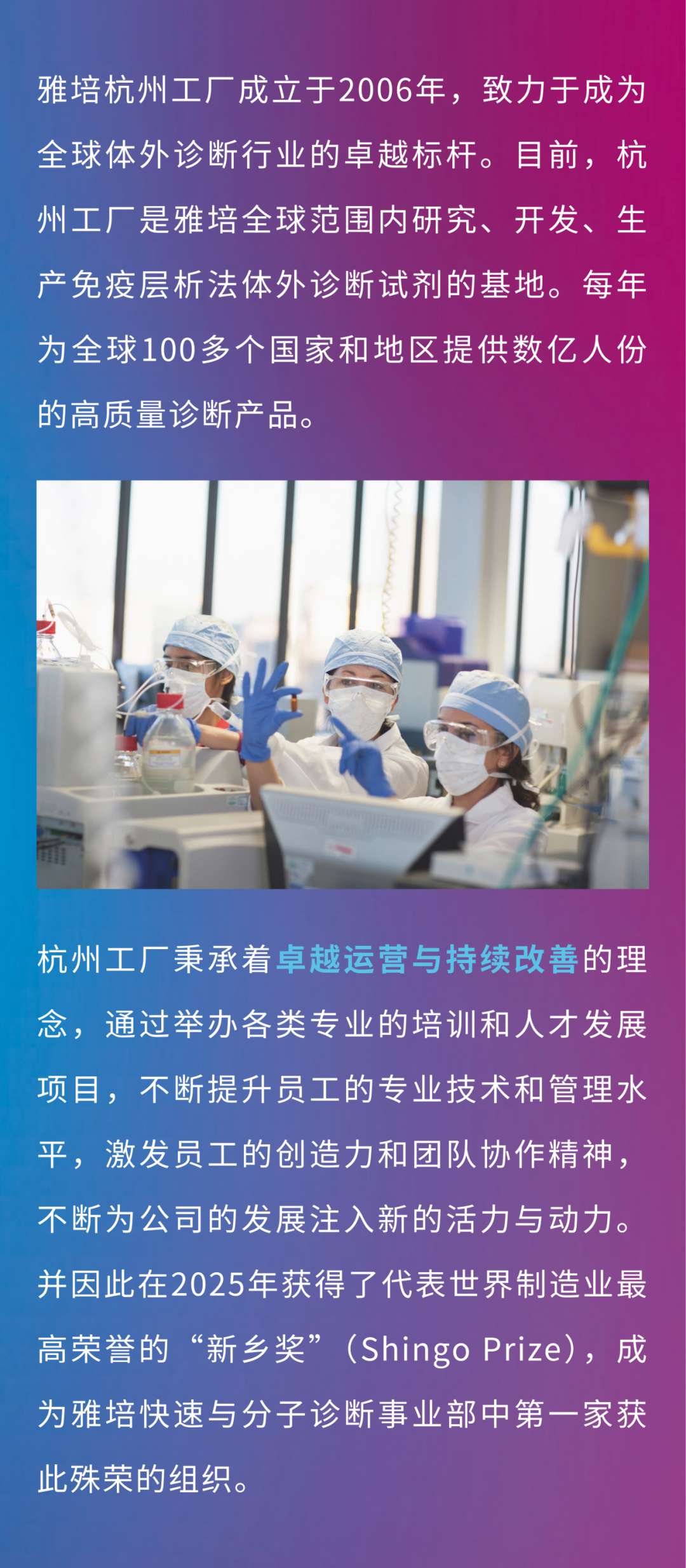 <p>雅培杭州工厂成立于2006年，致力于成为<br/>全球体外诊断行业的卓越标杆。目前，杭<br/>州工厂是雅培全球范围内研究、开发、生<br/>产免疫层析法体外诊断试剂的基地。每年<br/>为全球100多个国家和地区提供数亿人份<br/>的高质量诊断产品。</p>
<p>杭州工厂秉承着卓越运营与持续改善的理<br/>念，通过举办各类专业的培训和人才发展<br/>项目，不断提升员工的专业技术和管理水<br/>平，激发员工的创造力和团队协作精神，<br/>不断为公司的发展注入新的活力与动力。<br/>并因此在2025年获得了代表世界制造业最<br/>高荣誉的“新乡奖”(ShingoPrize)，成<br/>为雅培快速与分子诊断事业部中第一家获<br/>此殊荣的组织。</p>
