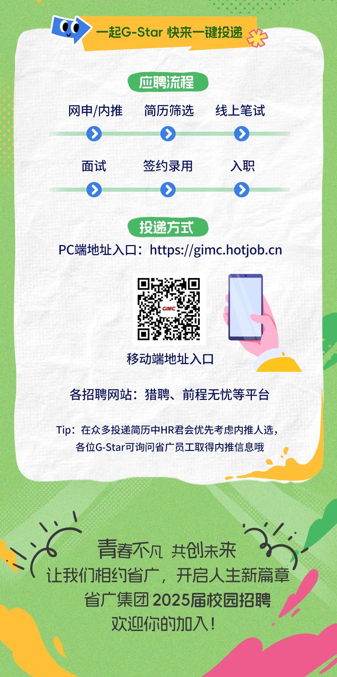 <p>起G-Star 快来一键投递</p>
<p>应聘流程</p>
<p>网申/内推</p>
<p> </p>
<p>简历筛选</p>
<p>></p>
<p>线上笔试</p>
<p>面试</p>
<p>O</p>
<p>签约录用</p>
<p>O</p>
<p>入职</p>
<p> </p>
<p>投递方式</p>
<p>PC端地址入口:https://gimc.hotjob.cn</p>
<p>移动端地址入口</p>
<p>各招聘网站:猎聘、前程无忧等平台</p>
<p>Tip:在众多投递简历中HR君会优先考虑内推人选，</p>
<p>各位G-Star可询问省广员工取得内推信息哦</p>
<p>青春不凡 共创未来</p>
<p>让我们相约省广，开启人生新篇章</p>
<p>省广集团2025届校园招聘<br/>欢迎你的加入!</p>
