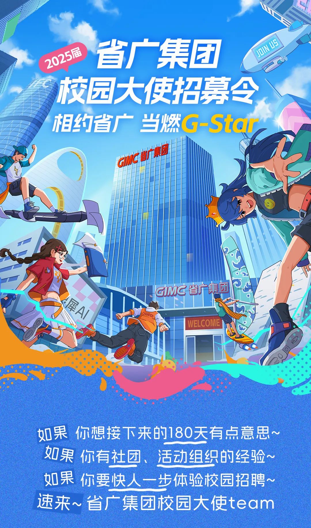 <p>2025届省广集团N3</p>
<p>校园大使招募令</p>
<p>\'相约省广当燃G-Star</p>
<p>anC广咖啡</p>
<p>3M省广集团</p>
<p>WELCOME</p>
<p>如果你想接下来的180天有点意思~</p>
<p>如果你有社团、活动组织的经验~</p>
<p>如果你要快人- - 步体验校园招聘~</p>
<p>速来~省广集团校园大使team</p>
