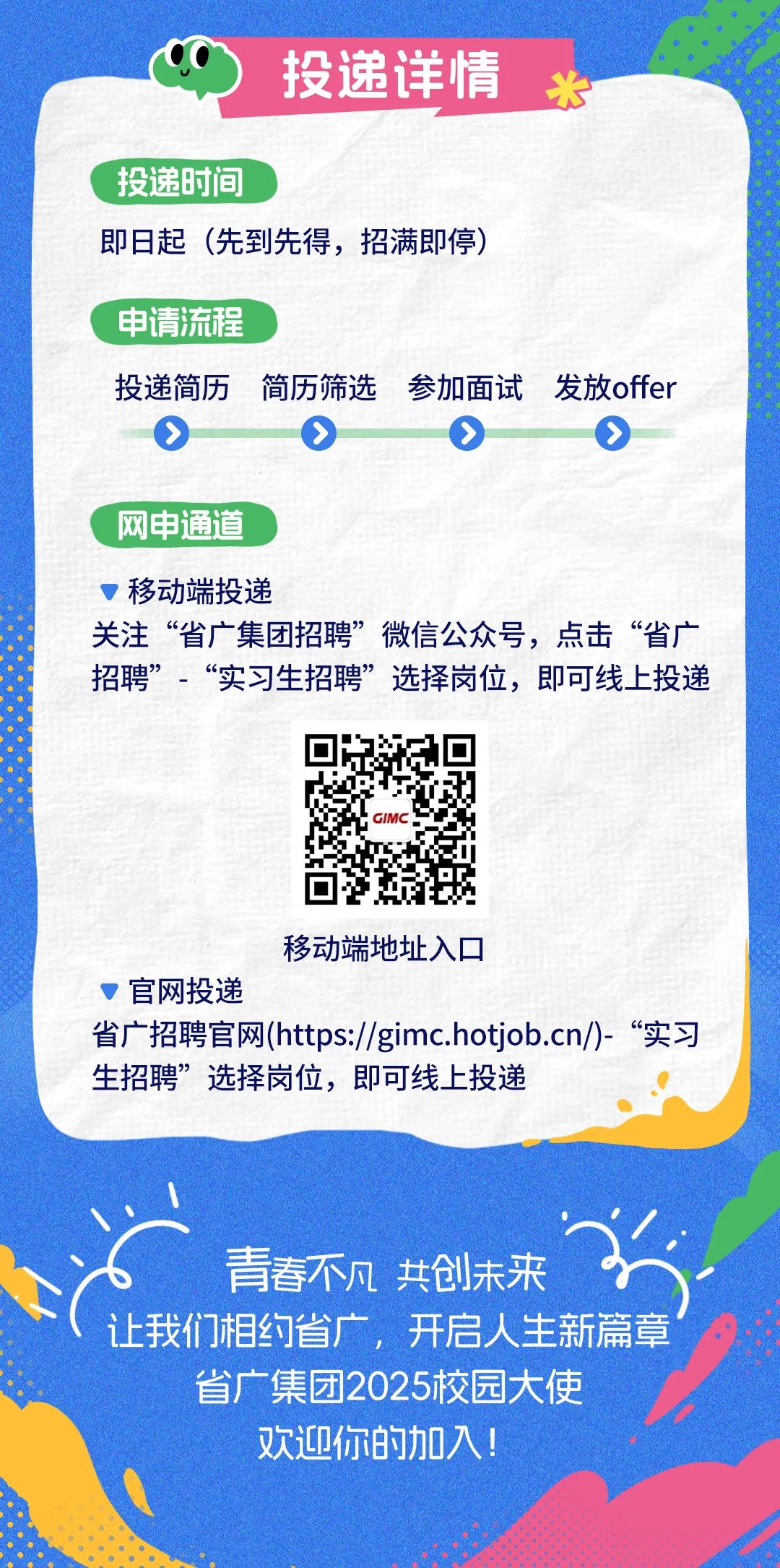 <p>投递详情</p>
<p>投递时间</p>
<p>即日起(先到先得，招满即停)</p>
<p>申请流程</p>
<p>投递简历简历筛选参加面试发放offer<br/> </p>
<p>网申通道</p>
<p>移动端投递</p>
<p>关注&ldquo;省广集团招聘&rdquo;微信公众号，点击&ldquo;省广<br/>招聘&rdquo;-&ldquo;实习生招聘&rdquo;选择岗位，即可线上投递</p>
<p>移动端地址入口</p>
<p>官网投递</p>
<p>省广招聘官网(https://gimc.hotjob.cn/)-&ldquo;实习<br/>生招聘&rdquo;选择岗位，即可线上投递</p>
<p>青春不凡 共创未来</p>
<p>让我们相约省广，开启人生新篇章<br/>省广集团2025校园大使</p>
<p>欢迎你的加入!</p>
