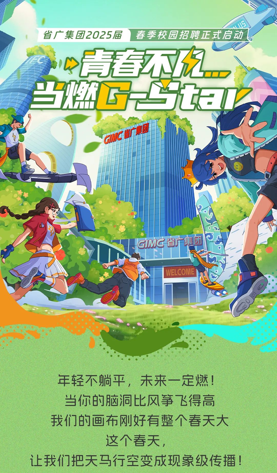 <p>省广集团2025届' 春季校园招聘正式启动</p>
<p>P青春不农</p>
<p>当燃G二妇☐</p>
<p>SaC团</p>
<p>山</p>
<p>GMG省新集团</p>
<p>1 WELCoMe</p>
<p>年轻不躺平,未来一定燃!</p>
<p>当你的脑洞比风筝飞得高</p>
<p>我们的画布刚好有整个春天大</p>
<p>这个春天,</p>
<p>让我们把天马行空变成现象级传播!</p>
