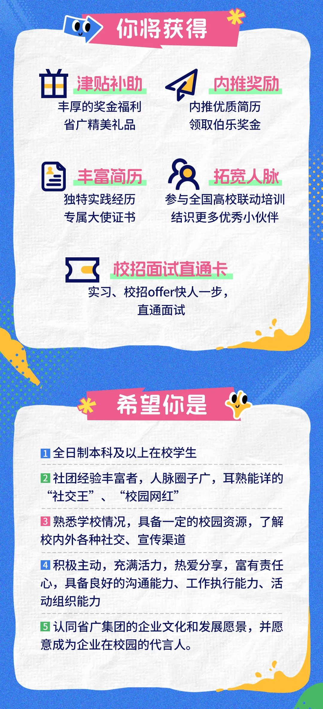 <p>你将获得</p>
<p>单<br/>津贴补助<br/>丰厚的奖金福利<br/>省广精美礼品</p>
<p>内推奖励<br/>内推优质简历<br/>领取伯乐奖金</p>
<p>丰富简历<br/>独特实践经历<br/>专属大使证书</p>
<p>拓宽人脉</p>
<p>参与全国高校联动培训<br/>结识更多优秀小伙伴</p>
<p>校招面试直通卡<br/>实习、校招offer快人一步，</p>
<p>直通面试</p>
<p>希望你是</p>
<p>全日制本科及以上在校学生</p>
<p>2社团经验丰富者，人脉圈子广，耳熟能详的<br/>&ldquo;社交王&rdquo;、<br/>&ldquo;校园网红&rdquo;</p>
<p>3熟悉学校情况，具备一定的校园资源，了解<br/>校内外各种社交、宣传渠道</p>
<p>4积极主动，充满活力，热爱分享，富有责任<br/>心，具备良好的沟通能力、工作执行能力、活<br/>动组织能力</p>
<p>5认同省广集团的企业文化和发展愿景，并愿<br/>意成为企业在校园的代言人。</p>
