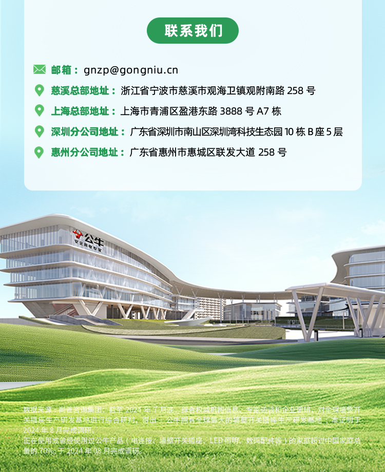 <p>联系我们</p>
<p>邮箱：****</p>
<p>慈溪总部地址:浙江省宁波市慈溪市观海卫镇观附南路258号</p>
<p>上海总部地址：上海市青浦区盈港东路3888号A7栋</p>
<p>深圳分公司地址：广东省深圳市南山区深圳湾科技生态园10栋B座5层</p>
<p>惠州分公司地址：广东省惠州市惠城区联发大道258号</p>
<p>公牛</p>
<p>上仕</p>
