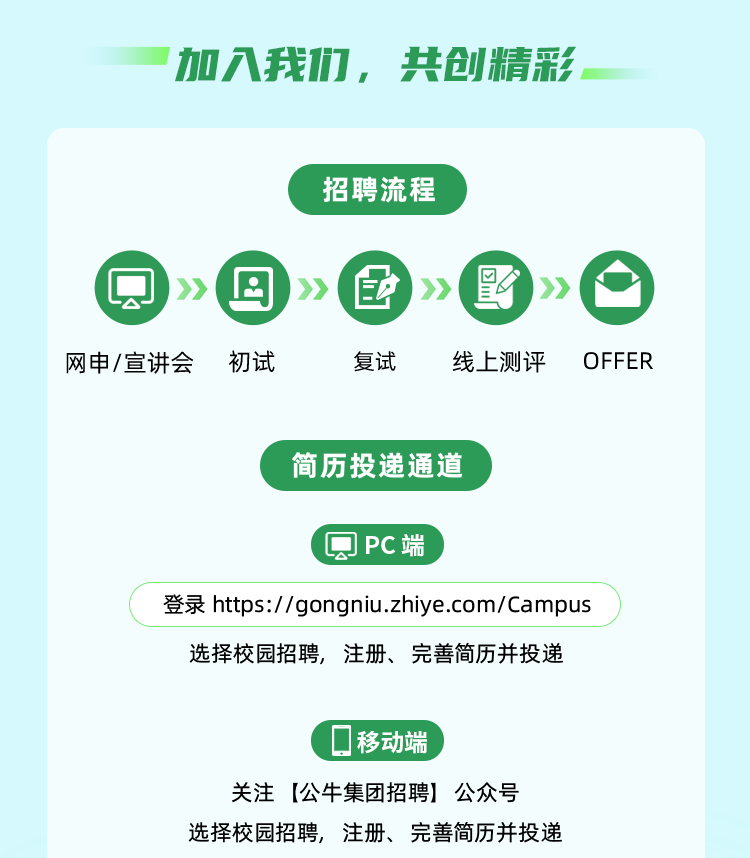 <p>加我力，共创精彩</p>
<p>招聘流程</p>
<p>2</p>
<p>P</p>
<p>影</p>
<p>》</p>
<p>》</p>
<p>》</p>
<p>》</p>
<p>网申/宣讲会</p>
<p>初试</p>
<p>复试</p>
<p>线上测评</p>
<p>OFFER</p>
<p>简历投递通道</p>
<p>圆PC端</p>
<p>登录https://gongniu.zhiye.com/Campus</p>
<p>选择校园招聘，注册、完善简历并投递</p>
<p>移动端</p>
<p>关注【公牛集团招聘】公众号</p>
<p>选择校园招聘,注册、完善简历并投递</p>
