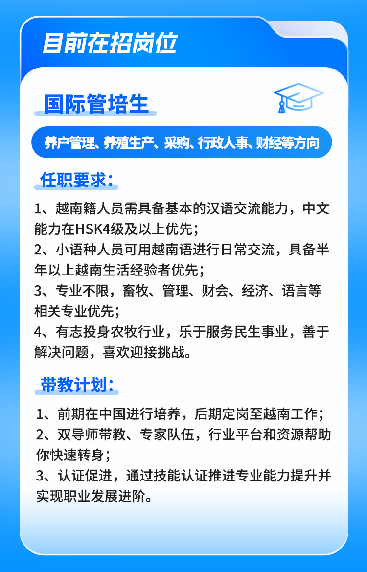 <p>目前在招岗位</p>
<p>国际管培生心</p>
<p>养户管理、养殖生产、采购、行政人事、财经等方向</p>
<p>任职要求:</p>
<p>1、越南籍人员需具备基本的汉语交流能力,中文</p>
<p>能力在HSK4级及以上优先;</p>
<p>2、小语种人员可用越南语进行日常交流,具备半</p>
<p>年以上越南生活经验者优先;</p>
<p>3、专业不限,畜牧、管理、财会、经济、语言等</p>
<p>相关专业优先;</p>
<p>4、有志投身农牧行业,乐于服务民生事业,善于</p>
<p>解决问题,喜欢迎接挑战。</p>
<p>带教计划:</p>
<p>1、 前期在中国进行培养,后期定岗至越南工作;</p>
<p>2、双导师带教、专家队伍,行业平台和资源帮助</p>
<p>你快速转身;</p>
<p>3、认证促进,通过技能认证推进专业能力提升并</p>
<p>实现职业发展进阶。</p>
