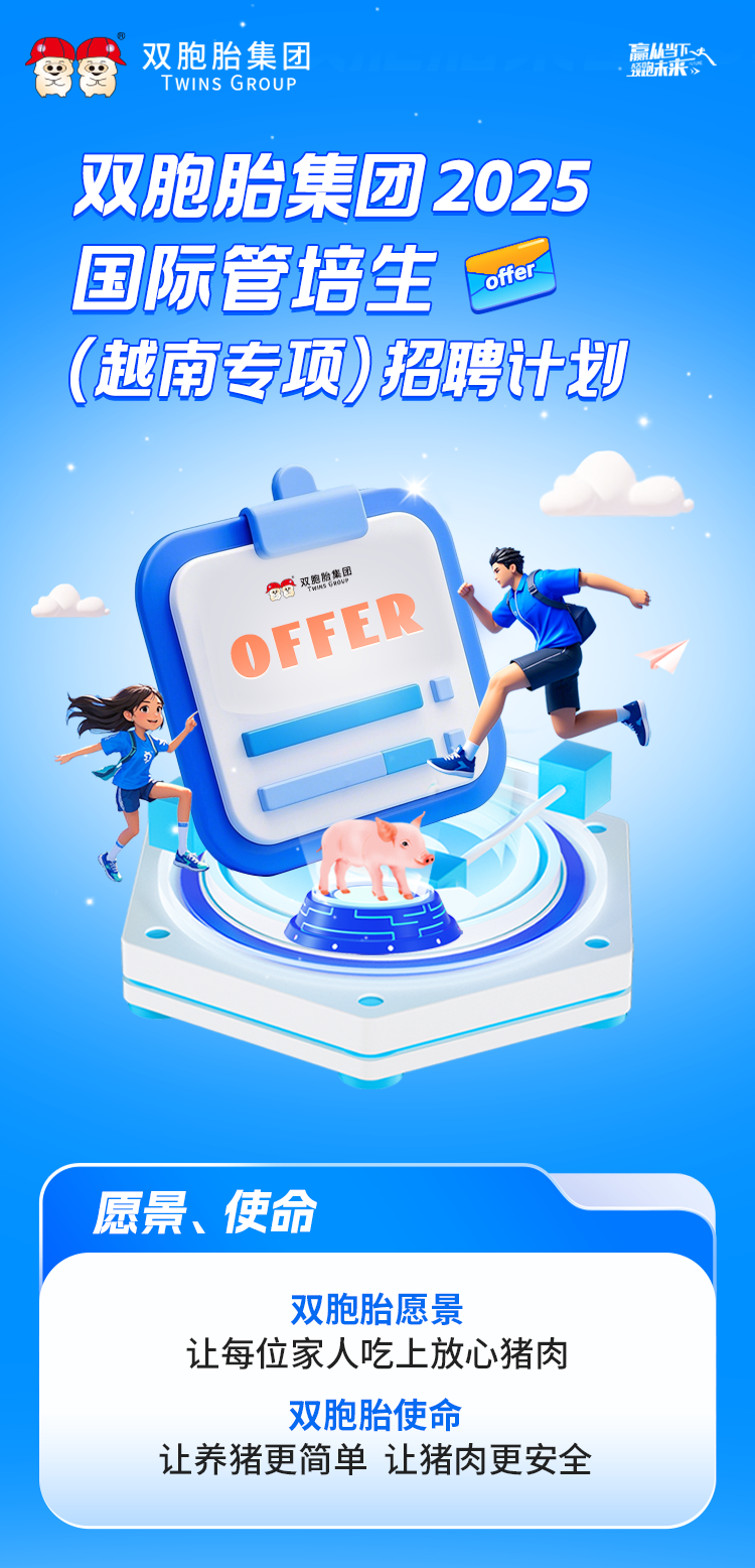 <p>留餐双胞胎集团T WINS GROUP领跑未来高4下人</p>
<p>双胞胎集团2025</p>
<p>国际管培生offer</p>
<p>(越南专项)招聘计划</p>
<p>双照购集团</p>
<p>OFER</p>
<p>愿景、使命</p>
<p>双胞胎愿景</p>
<p>让每位家人吃上放心猪肉</p>
<p>双胞胎使命</p>
<p>让养猪更简单让猪肉更安全</p>
