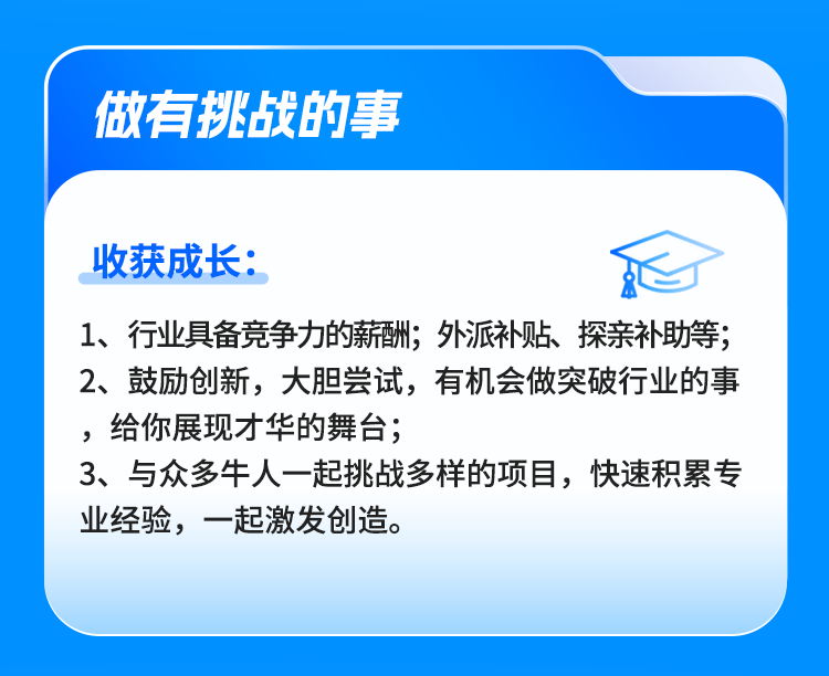 <p>做有挑战的事</p>
<p>收获成长:</p>
<p>1、行业具备竞争力的薪酬;外派补贴、探亲补助等;<br/>2、鼓励创新，大胆尝试，有机会做突破行业的事<br/>，给你展现才华的舞台;</p>
<p>3、与众多牛人一起挑战多样的项目，快速积累专<br/>业经验，一起激发创造。</p>
