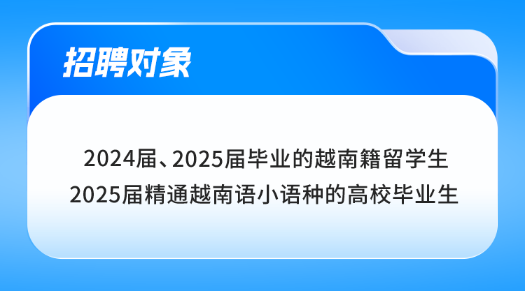 <p>招聘对象</p>
<p>2024届、2025届毕业的越南籍留学生<br/>2025届精通越南语小语种的高校毕业生</p>
