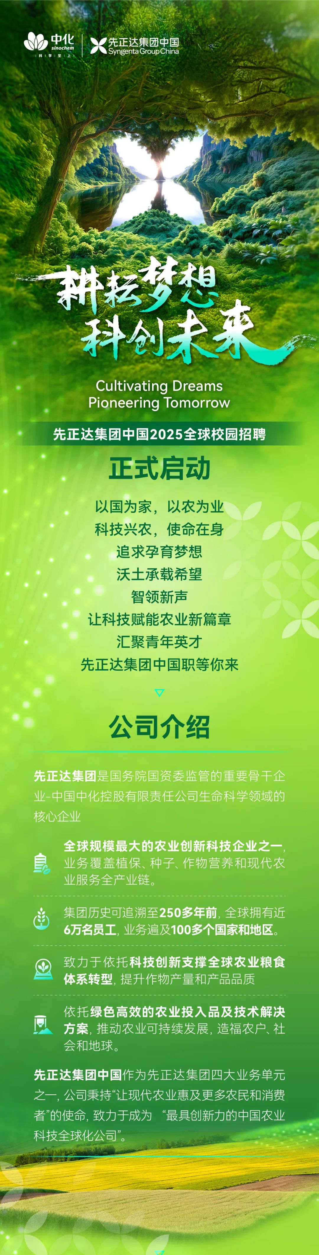 <p>中化</p>
<p>sinochem</p>
<p>科学1至</p>
<p>先正达集团中国<br/>Syngenta Group China</p>
<p>来</p>
<p>Cultivating Dreams<br/>Pioneering Tomorrow</p>
<p>先正达集团中国2025全球校园招聘</p>
<p>正式启动</p>
<p>以国为家，以农为业<br/>科技兴农，使命在身</p>
<p>追求孕育梦想<br/>沃土承载希望<br/>智领新声</p>
<p>让科技赋能农业新篇章<br/>汇聚青年英才</p>
<p>先正达集团中国职等你来</p>
<p>公司介绍</p>
<p>先正达集团是国务院国资委监管的重要骨干企<br/>业-中国中化控股有限责任公司生命科学领域的<br/>核心企业</p>
<p>全球规模最大的农业创新科技企业之一<br/>业务覆盖植保、种子、作物营养和现代农<br/>业服务全产业链。</p>
<p>集团历史可追溯至250多年前,全球拥有近<br/>6万名员工,业务遍及100多个国家和地区。</p>
<p>致力于依托科技创新支撑全球农业粮食<br/>体系转型,提升作物产量和产品品质</p>
<p>依托绿色高效的农业投入品及技术解决<br/>方案,推动农业可持续发展,造福农户、社<br/>会和地球。</p>
<p>先正达集团中国作为先正达集团四大业务单元<br/>之一,公司秉持“让现代农业惠及更多农民和消费<br/>者”的使命,致力于成为“最具创新力的中国农业<br/>科技全球化公司”</p>
