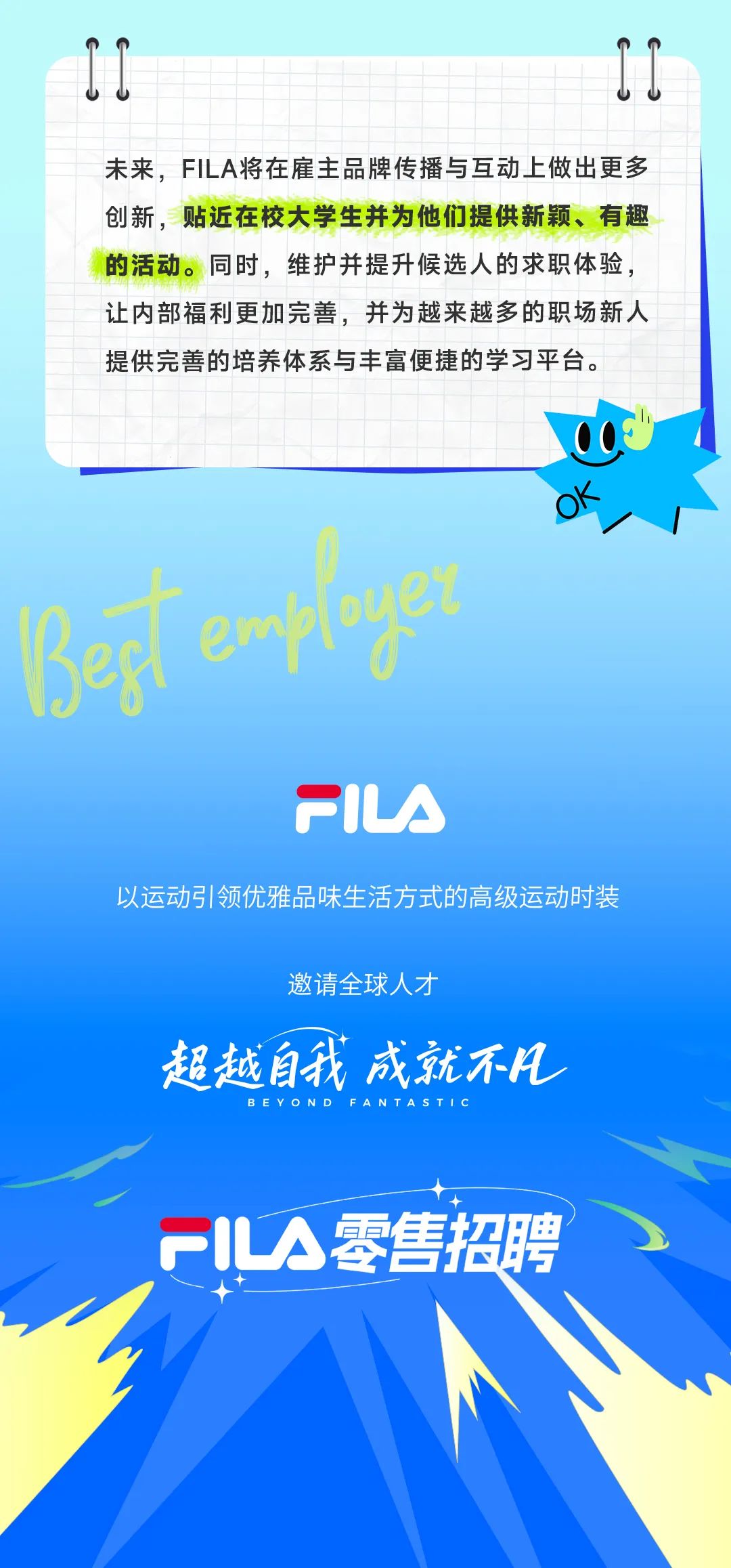 <p>山</p>
<p> </p>
<p>未来，FILA将在雇主品牌传播与互动上做出更多<br/>创新，贴近在校大学生并为他们提供新颖、有趣<br/>的活动。同时，维护并提升候选人的求职体验，<br/>让内部福利更加完善，并为越来越多的职场新人<br/>提供完善的培养体系与丰富便捷的学习平台。</p>
<p>Bef erployet</p>
<p>OK</p>
<p>PIUA</p>
<p>以运动引领优雅品味生活方式的高级运动时装</p>
<p>邀请全球人才</p>
<p>超越自我成就不凡</p>
<p>FIA零售招聘</p>
