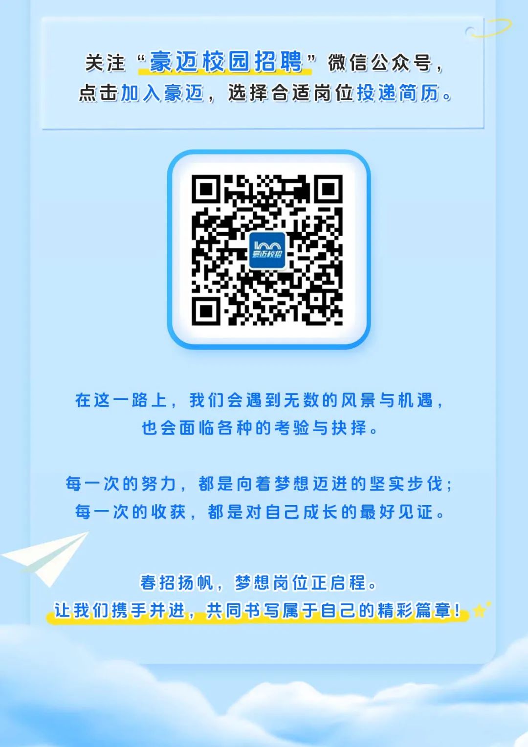 <p>关注“豪迈校园招聘”微信公众号，<br/>点击加入豪迈，选择合适岗位投递简历。</p>
<p> </p>
<p>氯迈校格</p>
<p>在这一路上，我们会遇到无数的风景与机遇，</p>
<p>也会面临各种的考验与抉择。</p>
<p>每一次的努力，都是向着梦想迈进的坚实步伐;<br/>每一次的收获，都是对自己成长的最好见证。</p>
<p>春招扬帆，梦想岗位正启程。</p>
<p>让我们携手并进，共同书写属于自己的精彩篇章!</p>

