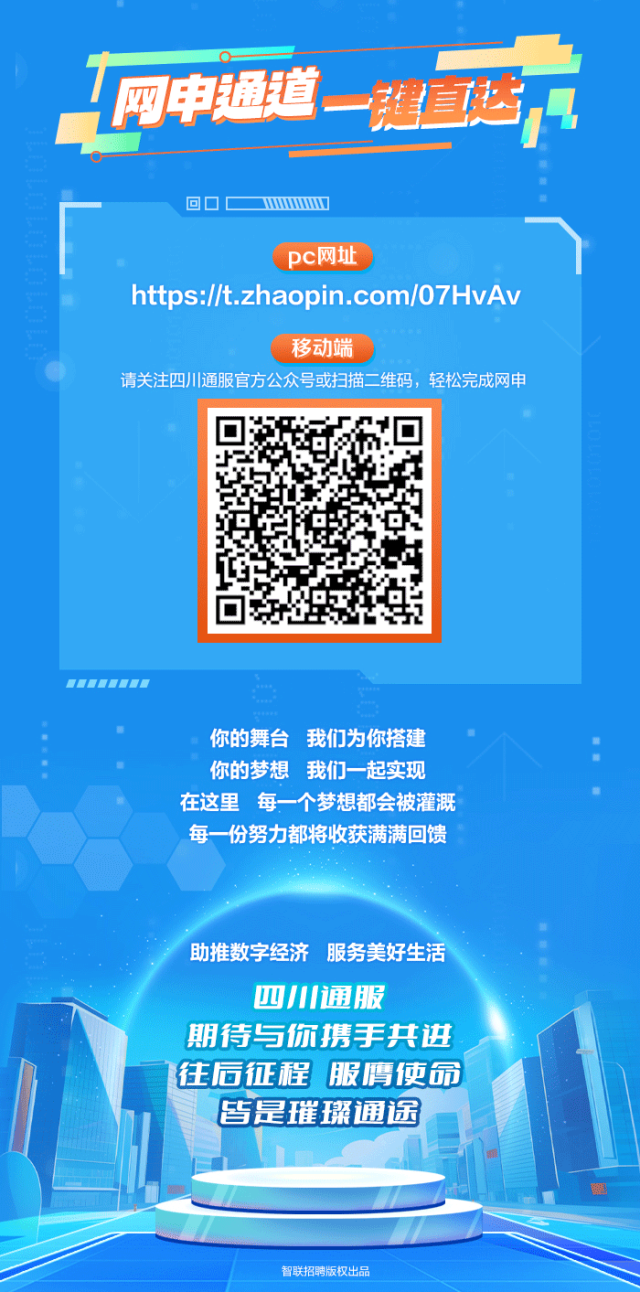<p>网电通道</p>
<p>健面地</p>
<p>回☐C wwww.</p>
<p>pc网址</p>
<p>https://t.zhaopin.com/07HvAv</p>
<p>移动端</p>
<p>请关注四川通服官方公众号或扫描二维码,轻松完成网申</p>
<p>   T二</p>
<p>你的舞台我们为你搭建&rdquo;</p>
<p>你的梦想我们一起实现</p>
<p>在这里每一个梦想都会被灌溉</p>
<p>每一份努力都将收获满满回馈</p>
<p>助推数字经济服务美好生活</p>
<p>四川通服</p>
<p>期待与你携手共进</p>
<p>往后征程服膺使命</p>
<p>皆是璀璨通途</p>
<p>智联招聘版权出品</p>
