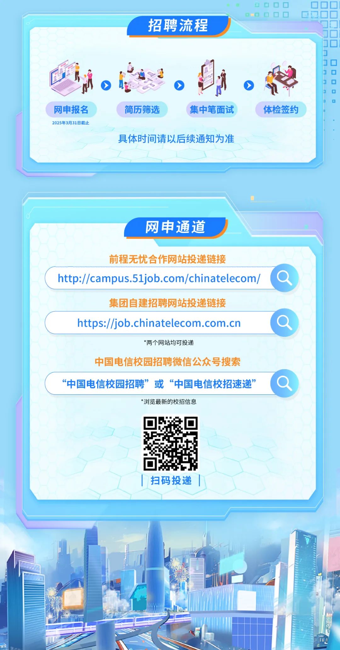 <p>a☐DC ]OOC ]</p>
<p>D 0OO☐D☐C</p>
<p>招聘流程</p>
<p>J0</p>
<p>3☐</p>
<p>◆ 3☐</p>
<p>J☐</p>
<p>网申报名简历筛选 集中笔面试体检签约</p>
<p>2025年3月31日截止</p>
<p>具体时间请以后续通知为准</p>
<p>网申通道</p>
<p>前程无忧合作网站投递链接</p>
<p>http://campus.51job.com/chinatelecom/。</p>
<p>集团自建招聘网站投递链接</p>
<p>https://job.chinatelecom.com.cn</p>
<p>*两个网站均可投递</p>
<p>中国电信校园招聘微信公众号搜索</p>
<p>“中国电信校园招聘”或“中国电信校招速递”a</p>
<p>*浏览最新的校招信息</p>
<p> I扫码投递</p>

