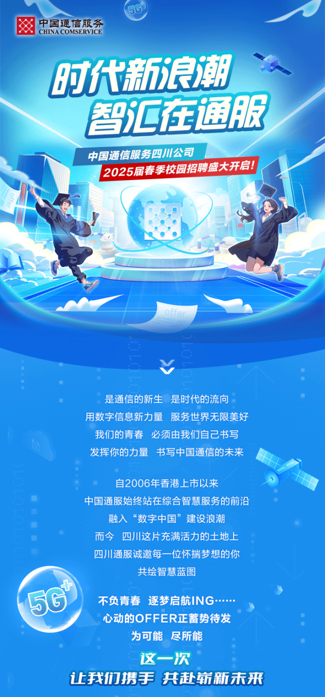 <p>50</p>
<p>茶CHINA COMSERVICE中国通信服务</p>
<p>文</p>
<p>时代新浪潮</p>
<p>智汇在通服,</p>
<p>中国通信服务四川公司</p>
<p>2025届春季校园招聘盛大开启!</p>
<p>offer</p>
<p> </p>
<p>V</p>
<p>是通信的新生是时代的流向</p>
<p>用数字信息新力量服务世界 无限美好</p>
<p>我们的青春必须由我们自己书写</p>
<p>。发挥你的力量书写中国通信的未来</p>
<p>自2006年香港.上市以来</p>
<p> 中国通服始终站在综合智慧服务的前沿</p>
<p>融入&ldquo;数字中国&rdquo;建设浪潮</p>
<p>而今四川这片充满活力的土地.上</p>
<p>四川通服诚邀每一位怀揣梦想的你</p>
<p>共绘智慧蓝图</p>
<p>'</p>
<p>56不负青春逐梦启航ING......</p>
<p>心动的OFFER正蓄势待发</p>
<p>为可能尽所能</p>
<p>这一-次</p>
<p>让我们携手共赴崭新未来</p>
