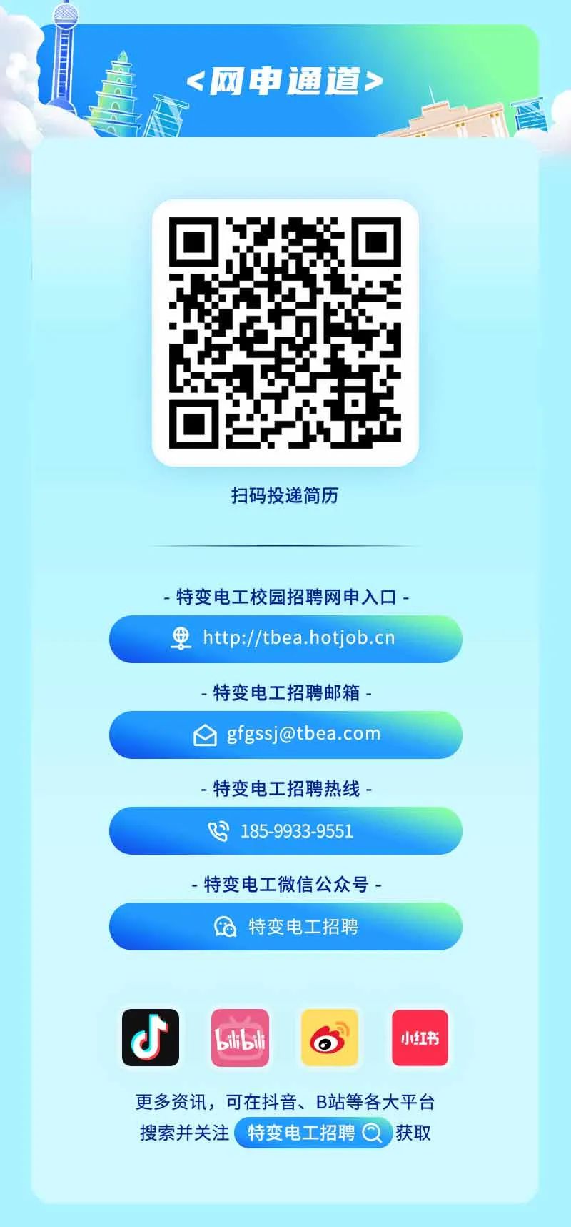 <p><网申通道></p>
<p>扫码投递简历</p>
<p>-特变电工校园招聘网申入☐-</p>
<p>甲http://tbea.hotjob.cn</p>
<p>更多资讯,可在抖音、B站等各大平台</p>
<p>搜索并关注特变电工招聘 Q获取</p>

<table>
<tr><td colspan="2">-特变电工招聘邮箱-****</td>
</tr>
<tr><td colspan="2">-特变电工招聘热线-</td>
</tr>
<tr><td colspan="2">吗185-9933-9551</td>
</tr>
<tr><td colspan="2">-特变电工微信公众号-特变电工招聘</td>
</tr>
<tr><td colspan="2"></td>
</tr>
<tr><td>J</td>
<td>blbili 小红书</td>
</tr>
</table>

