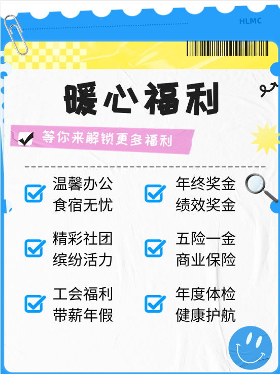 <p>HLMC</p>
<p>暖心福利<br/>等你来解锁更多福利</p>
<p>温馨办公<br/>食宿无忧<br/>精彩社团<br/>缤纷活力</p>
<p>年终奖金<br/>绩效奖金<br/>五险一金<br/>商业保险</p>
<p>工会福利<br/>带薪年假</p>
<p>年度体检<br/>健康护航</p>
