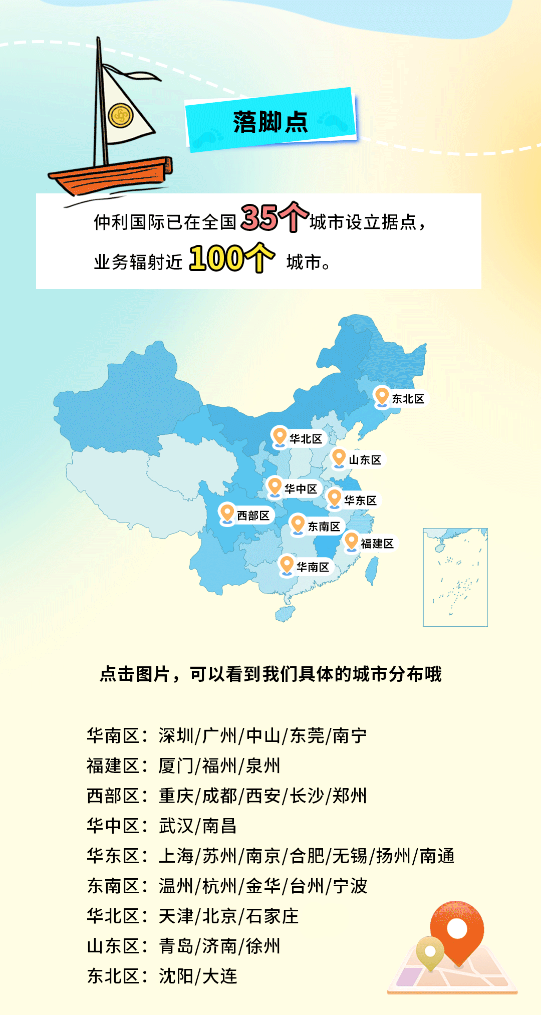 <p>落脚点</p>
<p>仲利国际已在全国35个城市设立据点，<br/>业务辐射近100个<br/>城市。</p>
<p>东北区</p>
<p>西部区</p>
<p>华北区</p>
<p>山东区</p>
<p>华中区<br/>华东区</p>
<p>东南区</p>
<p>福建区</p>
<p>华南区</p>
<p>点击图片，可以看到我们具体的城市分布哦</p>
<p>华南区:深圳/广州/中山/东莞/南宁</p>
<p>福建区:厦门/福州/泉州</p>
<p>西部区:重庆/成都/西安/长沙/郑州</p>
<p>华中区:武汉/南昌</p>
<p>华东区:上海/苏州/南京/合肥/无锡/扬州/南通<br/>东南区:温州/杭州/金华/台州/宁波</p>
<p>华北区:天津/北京/石家庄</p>
<p>山东区:青岛/济南/徐州</p>
<p>东北区:沈阳/大连</p>
