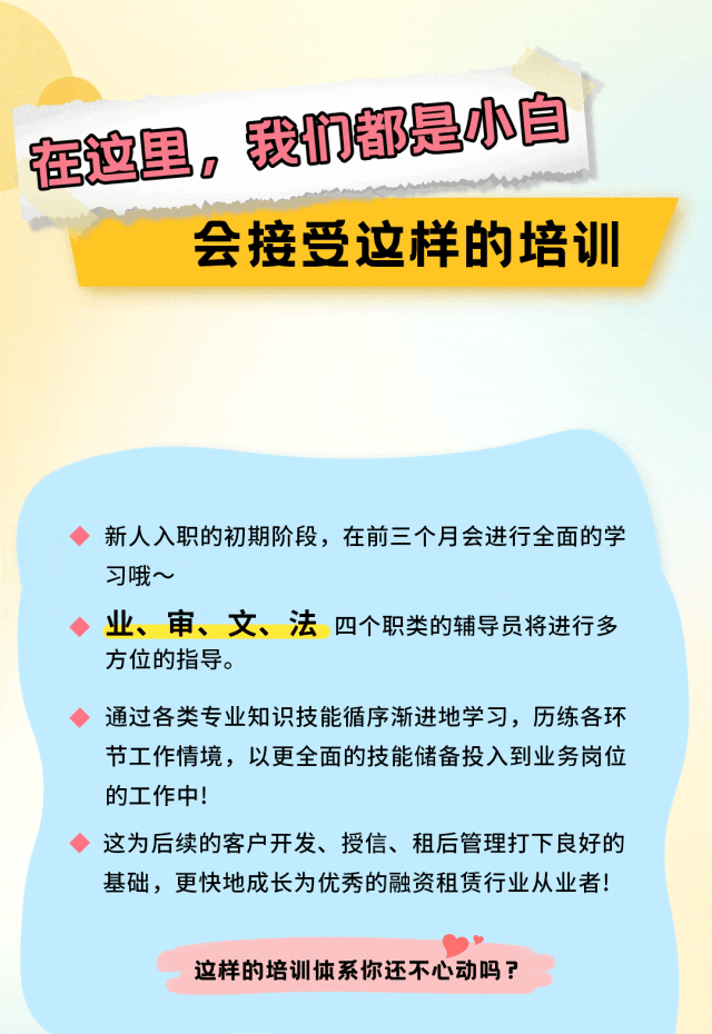 <p>在这里，我们都是小白</p>
<p>会接受这样的培训</p>
<p>新人入职的初期阶段，在前三个月会进行全面的学<br/>习哦~</p>
<p>业、审、文、法四个职类的辅导员将进行多<br/>方位的指导。</p>
<p>通过各类专业知识技能循序渐进地学习，历练各环<br/>节工作情境，以更全面的技能储备投入到业务岗位<br/>的工作中!</p>
<p>这为后续的客户开发、授信、租后管理打下良好的<br/>基础，更快地成长为优秀的融资租赁行业从业者!</p>
<p>这样的培训体系你还不心动吗?</p>
