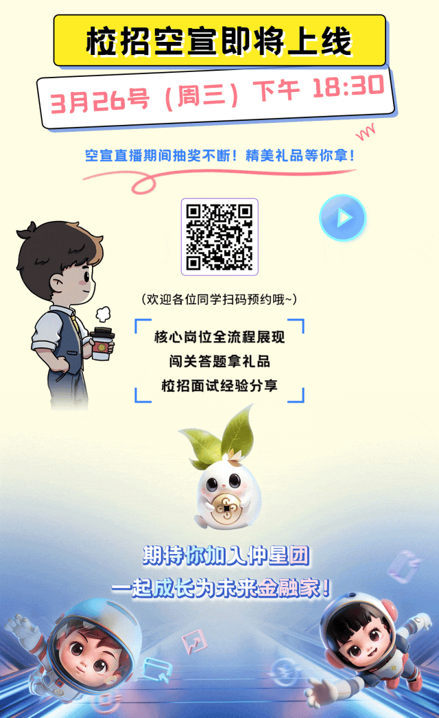 <p>校招空宣即将上线</p>
<p>3月26号(周三)下午18:30]</p>
<p>s</p>
<p>空宣直播期间抽奖不断!精美礼品等你拿!</p>
<p>(欢迎各位同学扫码预约哦~)</p>
<p>☐厂核心岗位全流程展现</p>
<p>闯关答题拿礼品</p>
<p>L校招面试经验分享J</p>
<p>期持你加人中星团</p>
<p>一起成长为未来金融家。</p>
<p>网</p>
<p>0</p>
