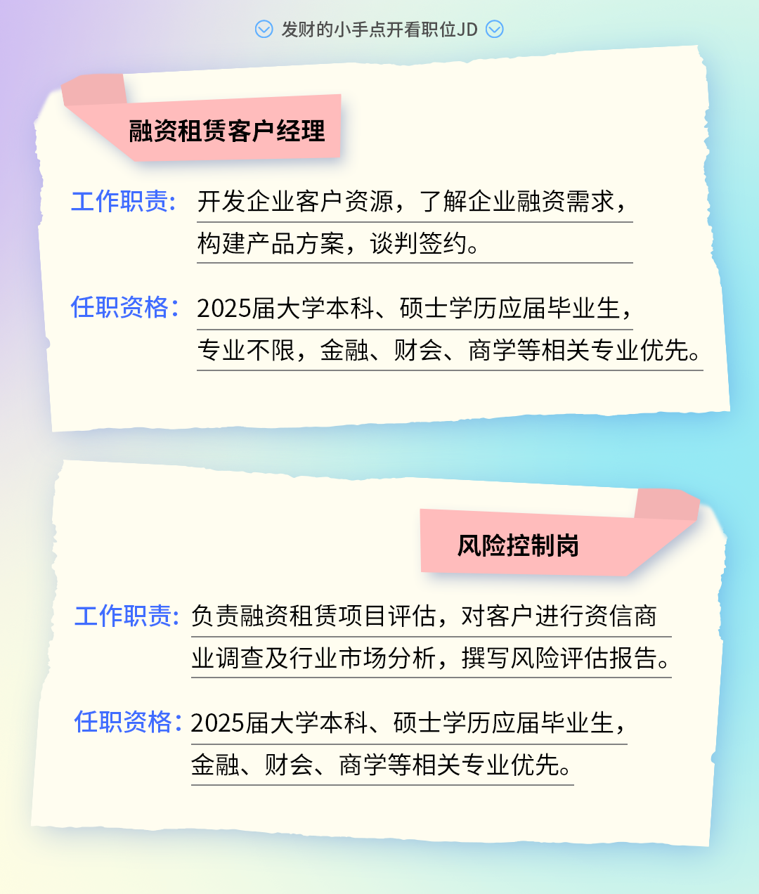 <p>发财的小手点开看职位JDC</p>
<p>融资租赁客户经理</p>
<p>工作职责:开发企业客户资源，了解企业融资需求，</p>
<p>构建产品方案，谈判签约。</p>
<p>任职资格:2025届大学本科、硕士学历应届毕业生，</p>
<p>专业不限，金融、财会、商学等相关专业优先。</p>
<p>风险控制岗</p>
<p>工作职责:<br/>负责融资租赁项目评估，对客户进行资信商</p>
<p>业调查及行业市场分析，撰写风险评估报告。</p>
<p>任职资格:2025届大学本科、硕士学历应届毕业生，</p>
<p>金融、财会、商学等相关专业优先。</p>
