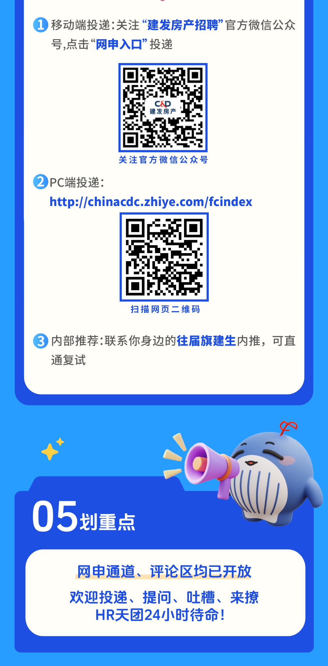 <p>移动端投递:关注建发房产招聘官方微信公众</p>
<p>号,点击</p>
<p>网申入口&rdquo;投递</p>
<p>1</p>
<p>发房</p>
<p>关注官方微信公众号</p>
<p>PC端投递：</p>
<p>http://chinacdc.zhiye.com/fcindex</p>
<p>扫描网页二维码</p>
<p>3</p>
<p>内部推荐:联系你身边的往届旗建生内推,可直</p>
<p>通复试</p>
<p>05</p>
<p>划重点</p>
<p>网申通道、评论区均已开放</p>
<p>欢迎投递、提问、吐槽、来撩</p>
<p>HR天团24小时待命!</p>
