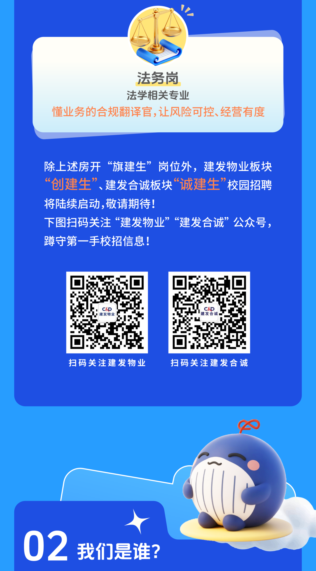 <p>法务岗</p>
<p>法学相关专业</p>
<p>懂业务的合规翻译官,让风险可控、经营有度</p>
<p>除上述房开</p>
<p>旗建生&rdquo;</p>
<p>岗位外,建发物业板块</p>
<p>&ldquo;创建生&rdquo;建发合诚板块</p>
<p>&ldquo;诚建生&rdquo;</p>
<p>校园招聘</p>
<p>将陆续启动,敬请期待！</p>
<p>下图扫码关注&ldquo;建发物业&ldquo;建发合诚&rdquo;公众号，</p>
<p>蹲守第一手校招信息!</p>
<p>建发物业</p>
<p>扫码关注建发物业</p>
<p>扫码关注建发合诚</p>
<p>02</p>
<p>我们是谁?</p>
